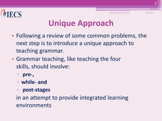5
http://www.iecs-india.com

10/25/2013

Unique Approach
• Following a review of some common problems, the
next step is to introduce a unique approach to
teaching grammar.
• Grammar teaching, like teaching the four
skills, should involve:
▫ pre-,
▫ while- and
▫ post-stages

in an attempt to provide integrated learning
environments

 