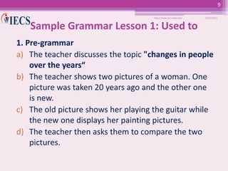 9
http://www.iecs-india.com

10/25/2013

Sample Grammar Lesson 1: Used to
1. Pre-grammar
a) The teacher discusses the topic "changes in people
over the years“
b) The teacher shows two pictures of a woman. One
picture was taken 20 years ago and the other one
is new.
c) The old picture shows her playing the guitar while
the new one displays her painting pictures.
d) The teacher then asks them to compare the two
pictures.

 