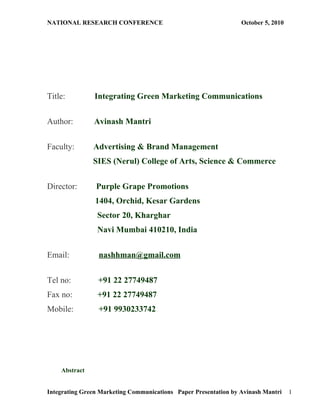 NATIONAL RESEARCH CONFERENCE                                     October 5, 2010




Title:         Integrating Green Marketing Communications


Author:        Avinash Mantri


Faculty:       Advertising & Brand Management
               SIES (Nerul) College of Arts, Science & Commerce


Director:       Purple Grape Promotions
                1404, Orchid, Kesar Gardens
                Sector 20, Kharghar
                Navi Mumbai 410210, India


Email:           nashhman@gmail.com


Tel no:          +91 22 27749487
Fax no:         +91 22 27749487
Mobile:          +91 9930233742




    Abstract


Integrating Green Marketing Communications Paper Presentation by Avinash Mantri    1
 