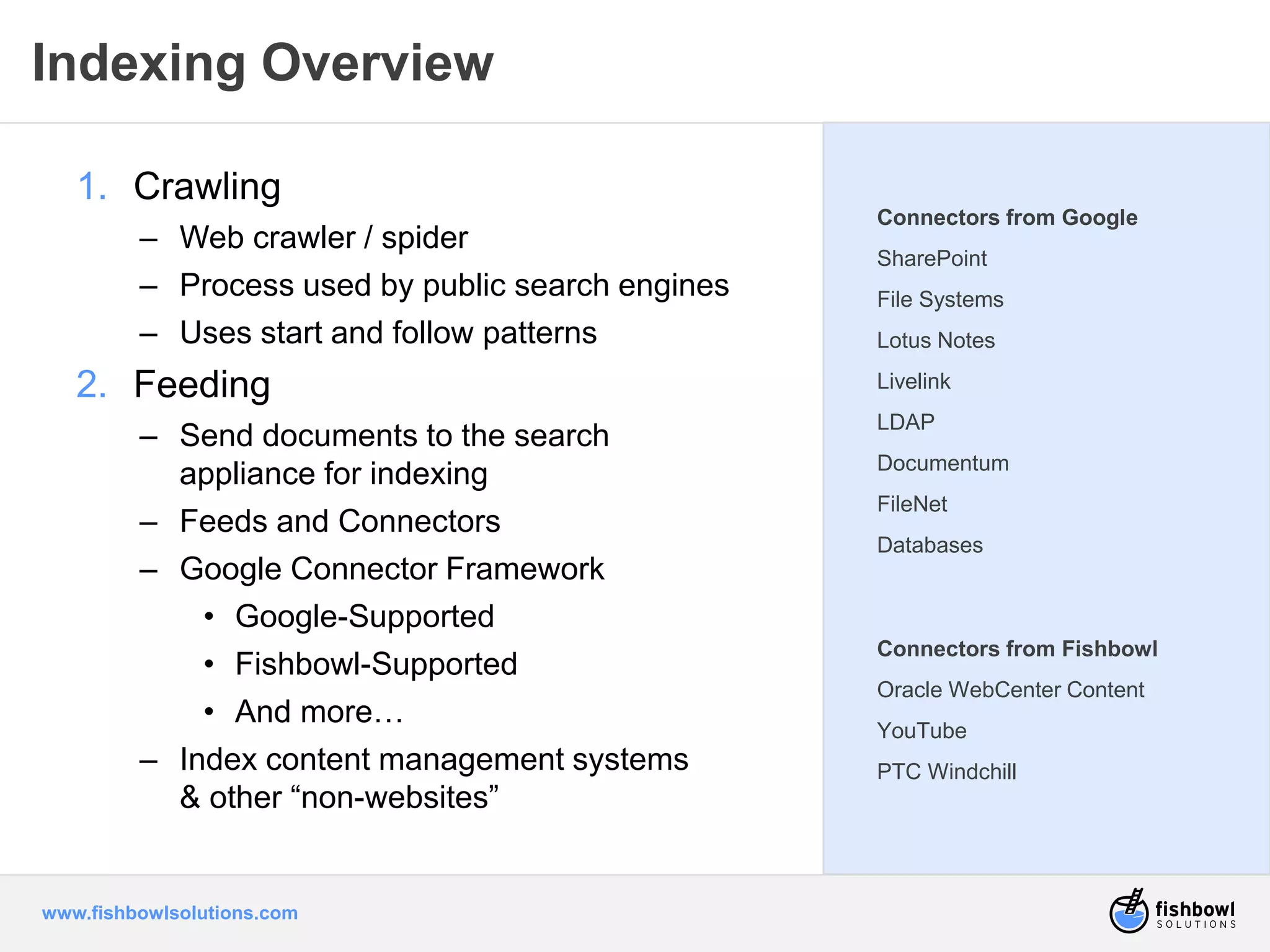 Indexing Overview 
1. Crawling 
– Web crawler / spider 
– Process used by public search engines 
– Uses start and follow patterns 
2. Feeding 
– Send documents to the search 
appliance for indexing 
– Feeds and Connectors 
– Google Connector Framework 
• Google-Supported 
• Fishbowl-Supported 
• And more… 
– Index content management systems 
& other “non-websites” 
www.fishbowlsolutions.com 
Connectors from Google 
SharePoint 
File Systems 
Lotus Notes 
Livelink 
LDAP 
Documentum 
FileNet 
Databases 
Connectors from Fishbowl 
Oracle WebCenter Content 
YouTube 
PTC Windchill 
 
