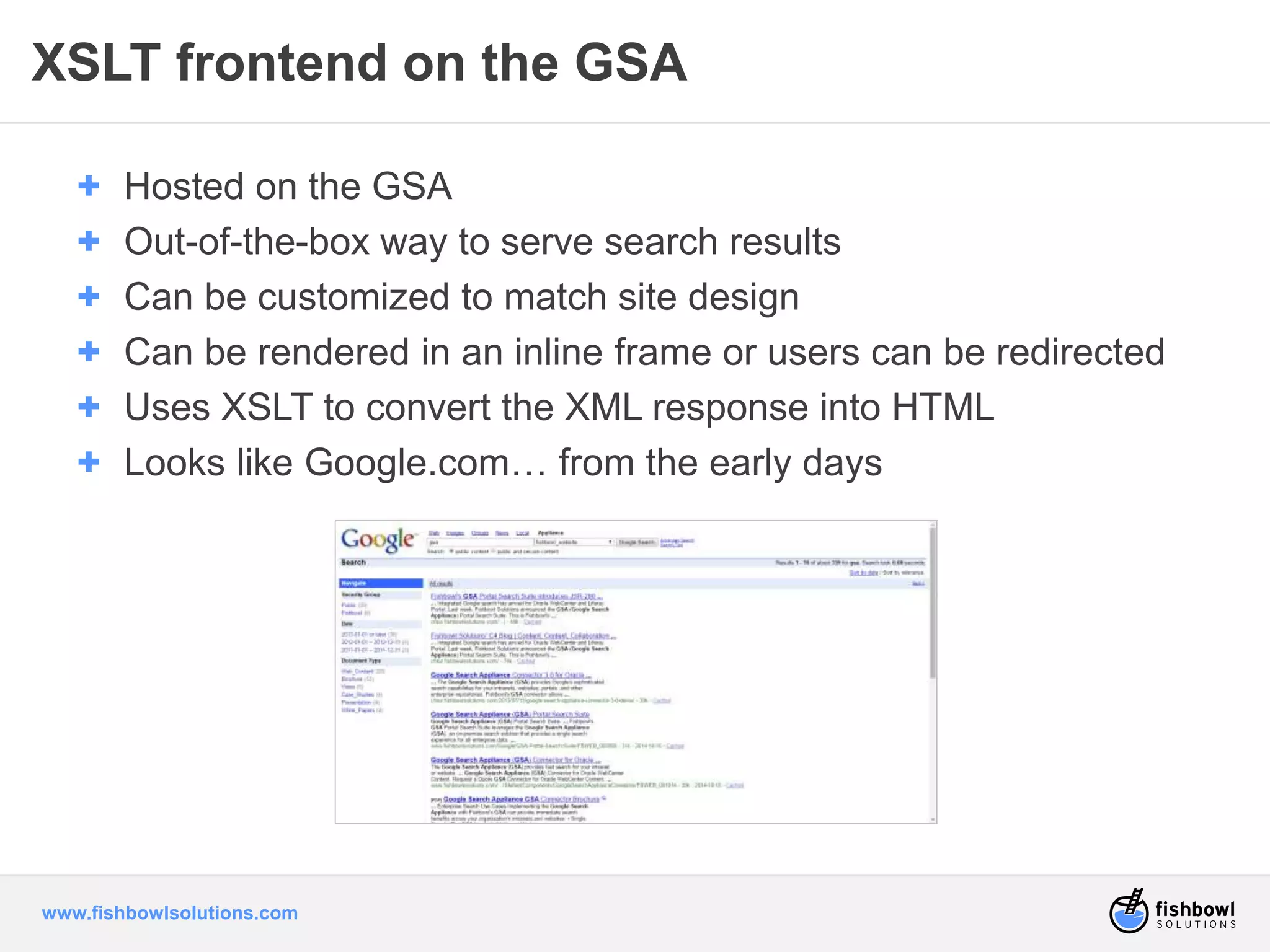 XSLT frontend on the GSA 
+ Hosted on the GSA 
+ Out-of-the-box way to serve search results 
+ Can be customized to match site design 
+ Can be rendered in an inline frame or users can be redirected 
+ Uses XSLT to convert the XML response into HTML 
+ Looks like Google.com… from the early days 
www.fishbowlsolutions.com 
 