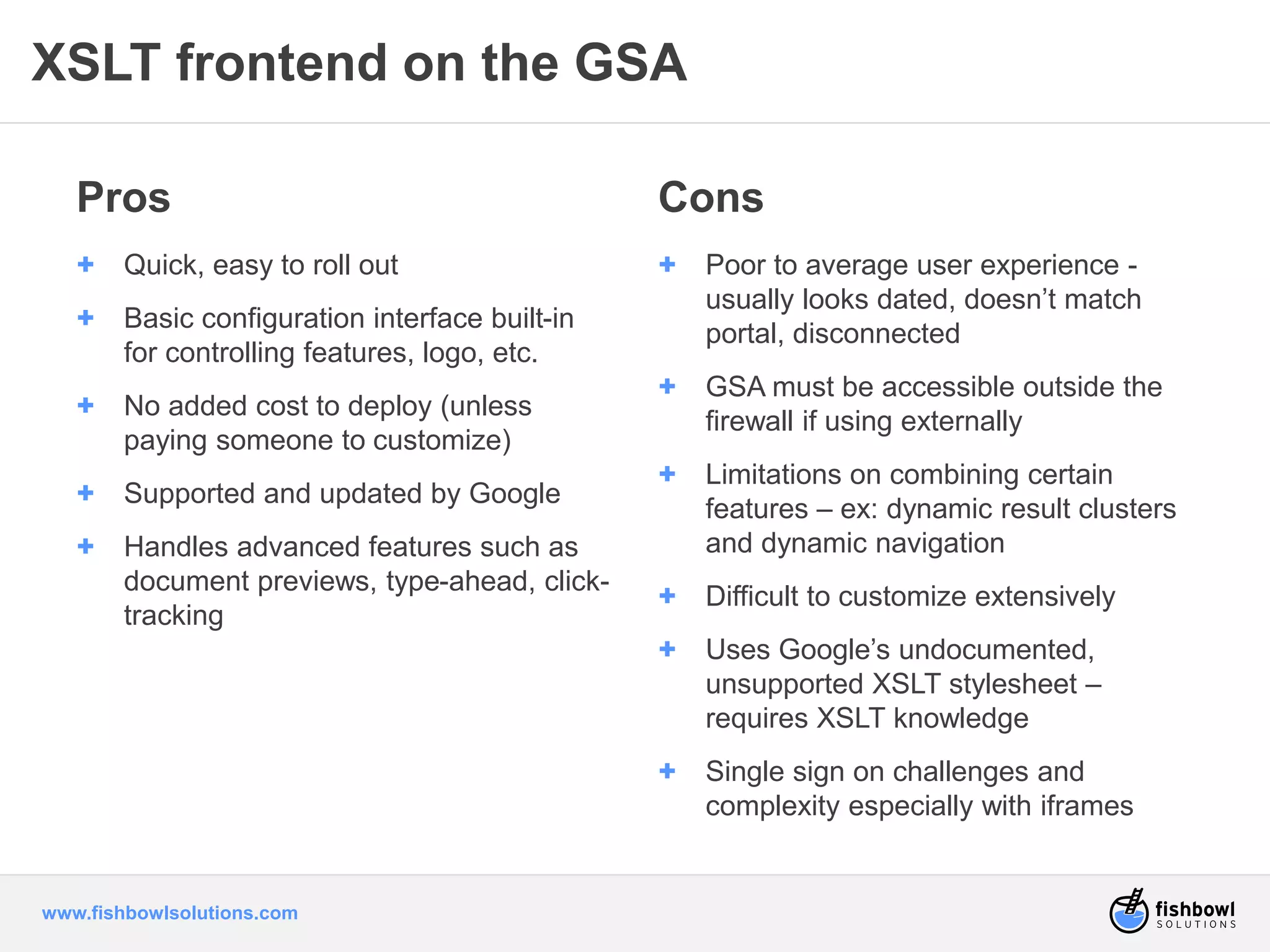 XSLT frontend on the GSA 
Pros 
+ Quick, easy to roll out 
+ Basic configuration interface built-in 
for controlling features, logo, etc. 
+ No added cost to deploy (unless 
paying someone to customize) 
+ Supported and updated by Google 
+ Handles advanced features such as 
document previews, type-ahead, click-tracking 
www.fishbowlsolutions.com 
Cons 
+ Poor to average user experience - 
usually looks dated, doesn’t match 
portal, disconnected 
+ GSA must be accessible outside the 
firewall if using externally 
+ Limitations on combining certain 
features – ex: dynamic result clusters 
and dynamic navigation 
+ Difficult to customize extensively 
+ Uses Google’s undocumented, 
unsupported XSLT stylesheet – 
requires XSLT knowledge 
+ Single sign on challenges and 
complexity especially with iframes 
 