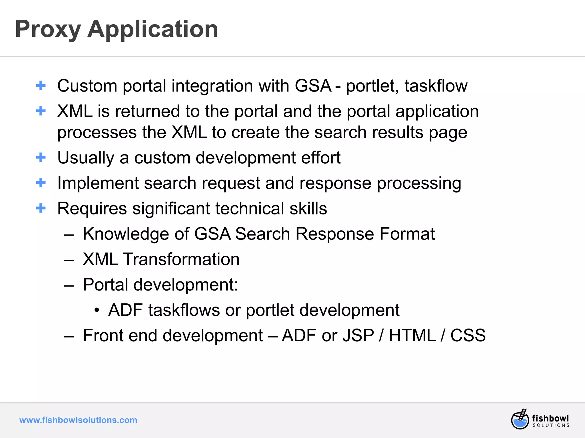 Proxy Application 
+ Custom portal integration with GSA - portlet, taskflow 
+ XML is returned to the portal and the portal application 
processes the XML to create the search results page 
+ Usually a custom development effort 
+ Implement search request and response processing 
+ Requires significant technical skills 
– Knowledge of GSA Search Response Format 
– XML Transformation 
– Portal development: 
• ADF taskflows or portlet development 
– Front end development – ADF or JSP / HTML / CSS 
www.fishbowlsolutions.com 
 