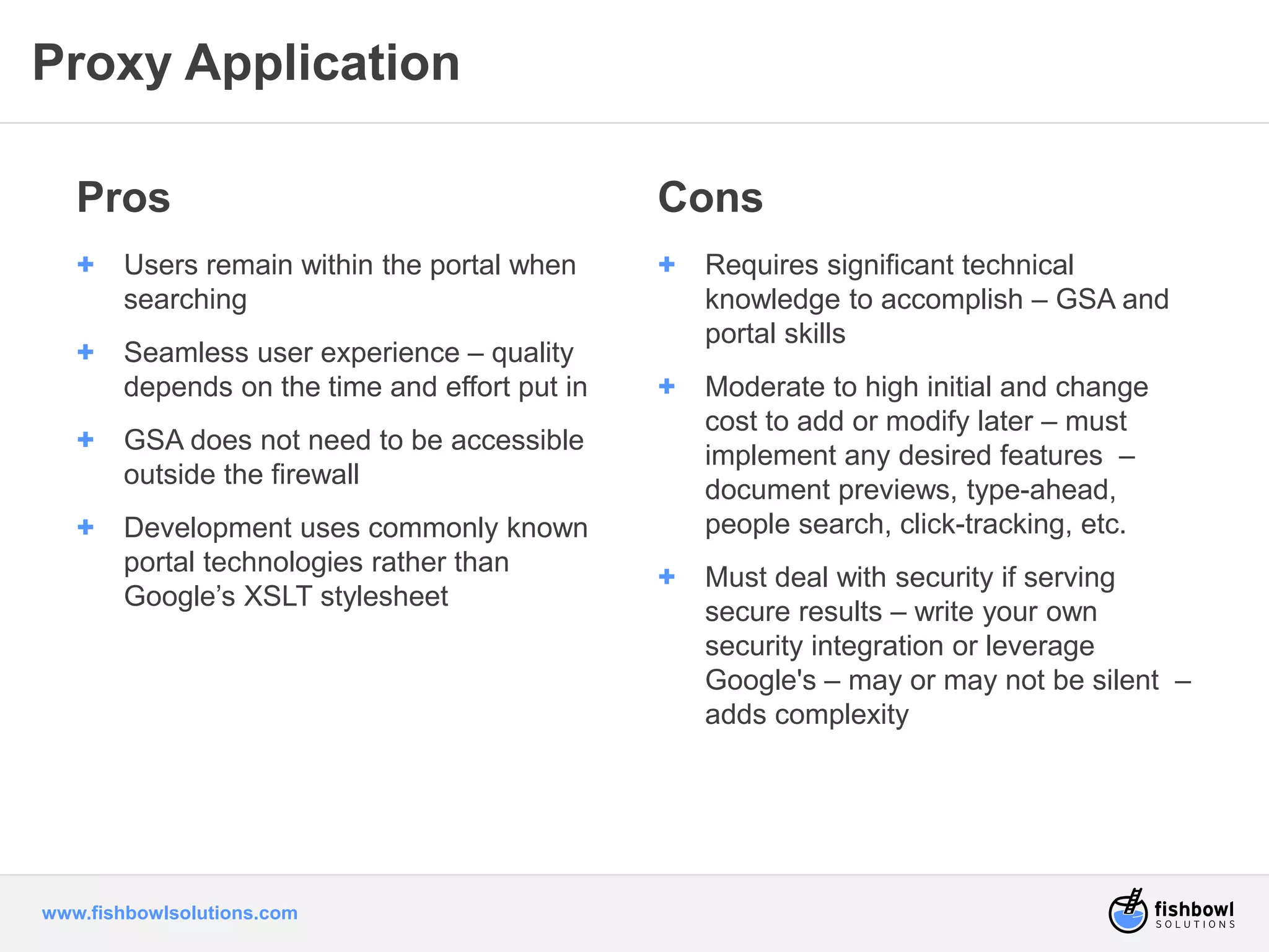 Proxy Application 
Pros 
+ Users remain within the portal when 
searching 
+ Seamless user experience – quality 
depends on the time and effort put in 
+ GSA does not need to be accessible 
outside the firewall 
+ Development uses commonly known 
portal technologies rather than 
Google’s XSLT stylesheet 
www.fishbowlsolutions.com 
Cons 
+ Requires significant technical 
knowledge to accomplish – GSA and 
portal skills 
+ Moderate to high initial and change 
cost to add or modify later – must 
implement any desired features – 
document previews, type-ahead, 
people search, click-tracking, etc. 
+ Must deal with security if serving 
secure results – write your own 
security integration or leverage 
Google's – may or may not be silent – 
adds complexity 
 