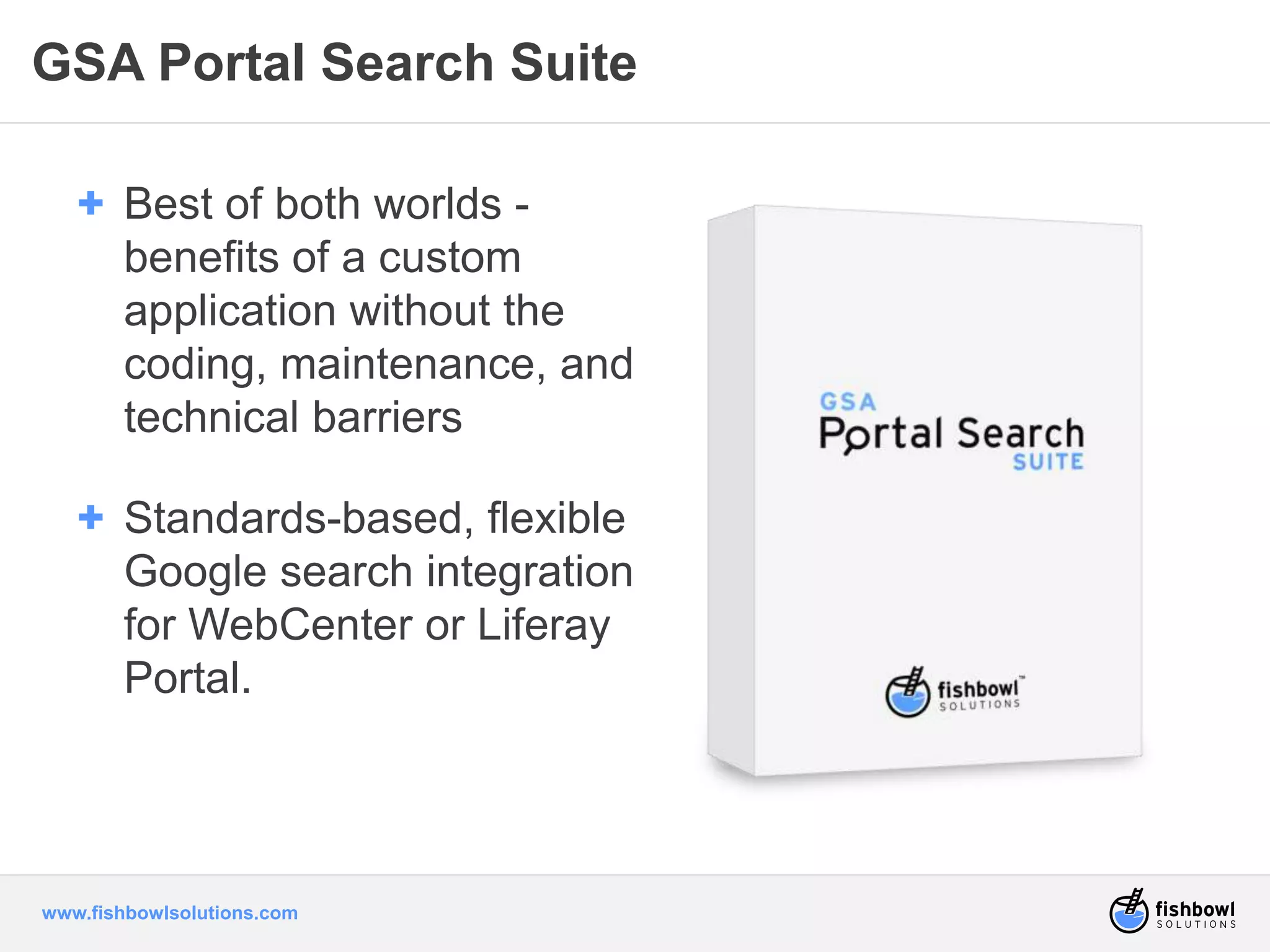 GSA Portal Search Suite 
+ Best of both worlds - 
benefits of a custom 
application without the 
coding, maintenance, and 
technical barriers 
+ Standards-based, flexible 
Google search integration 
for WebCenter or Liferay 
Portal. 
www.fishbowlsolutions.com 
 