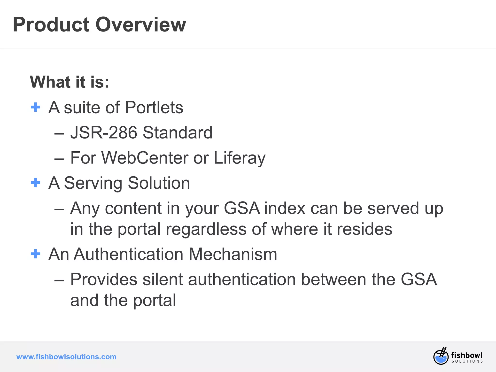 Product Overview 
What it is: 
+ A suite of Portlets 
– JSR-286 Standard 
– For WebCenter or Liferay 
+ A Serving Solution 
– Any content in your GSA index can be served up 
in the portal regardless of where it resides 
+ An Authentication Mechanism 
– Provides silent authentication between the GSA 
and the portal 
www.fishbowlsolutions.com 
 