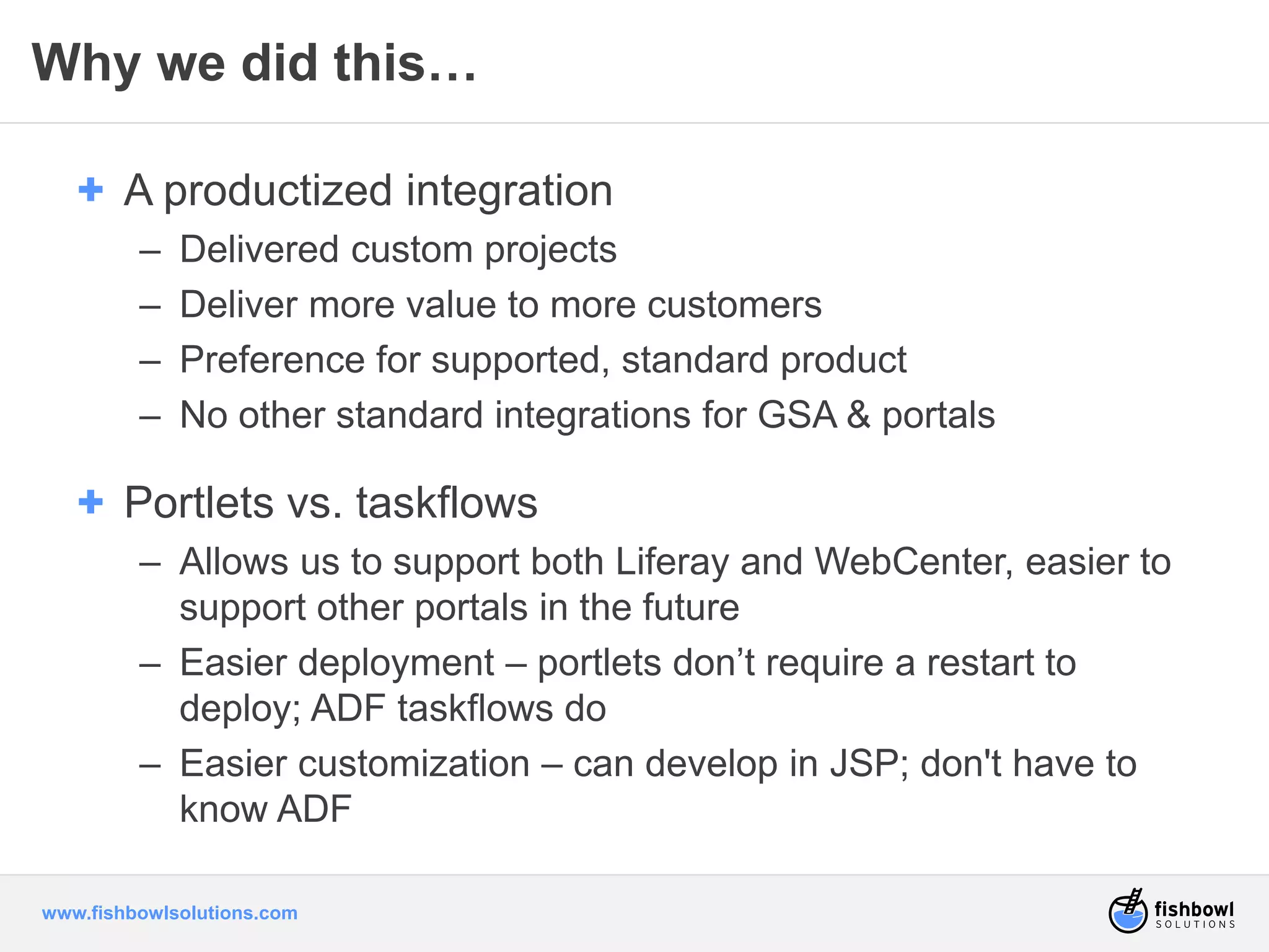Why we did this… 
+ A productized integration 
– Delivered custom projects 
– Deliver more value to more customers 
– Preference for supported, standard product 
– No other standard integrations for GSA & portals 
+ Portlets vs. taskflows 
– Allows us to support both Liferay and WebCenter, easier to 
support other portals in the future 
– Easier deployment – portlets don’t require a restart to 
deploy; ADF taskflows do 
– Easier customization – can develop in JSP; don't have to 
know ADF 
www.fishbowlsolutions.com 
 