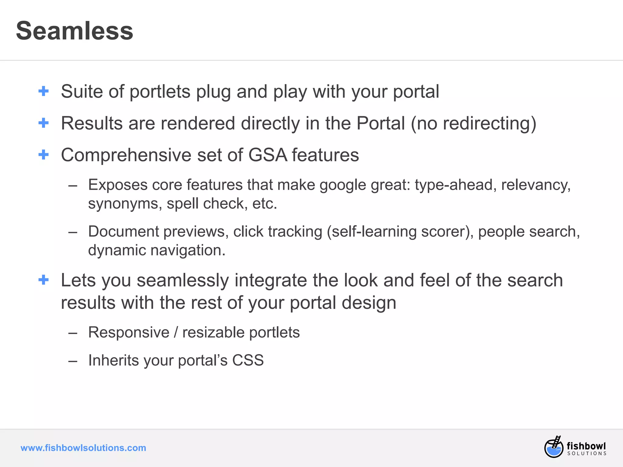 Seamless 
+ Suite of portlets plug and play with your portal 
+ Results are rendered directly in the Portal (no redirecting) 
+ Comprehensive set of GSA features 
– Exposes core features that make google great: type-ahead, relevancy, 
synonyms, spell check, etc. 
– Document previews, click tracking (self-learning scorer), people search, 
dynamic navigation. 
+ Lets you seamlessly integrate the look and feel of the search 
results with the rest of your portal design 
– Responsive / resizable portlets 
– Inherits your portal’s CSS 
www.fishbowlsolutions.com 
 