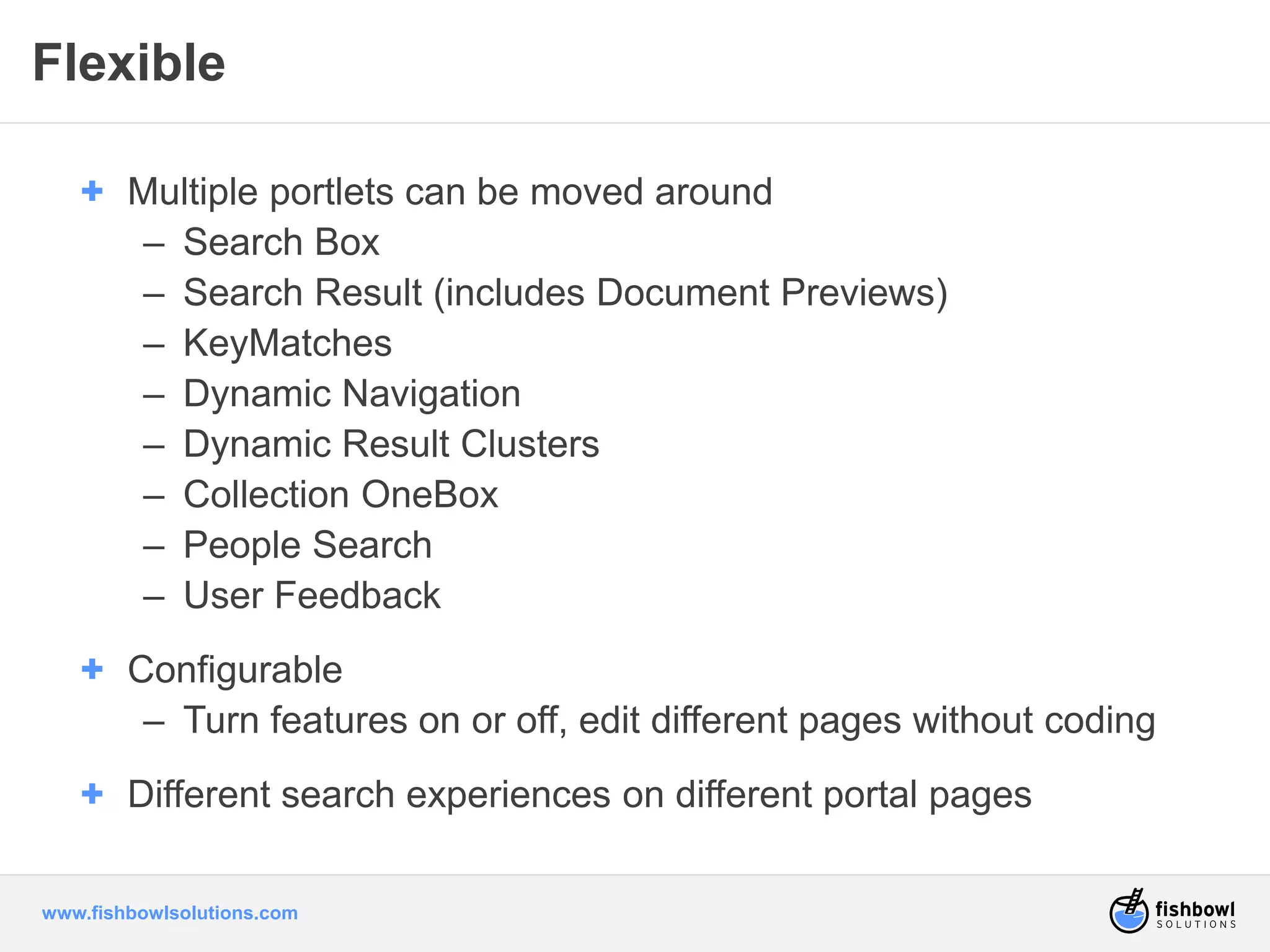 Flexible 
+ Multiple portlets can be moved around 
– Search Box 
– Search Result (includes Document Previews) 
– KeyMatches 
– Dynamic Navigation 
– Dynamic Result Clusters 
– Collection OneBox 
– People Search 
– User Feedback 
+ Configurable 
– Turn features on or off, edit different pages without coding 
+ Different search experiences on different portal pages 
www.fishbowlsolutions.com 
 