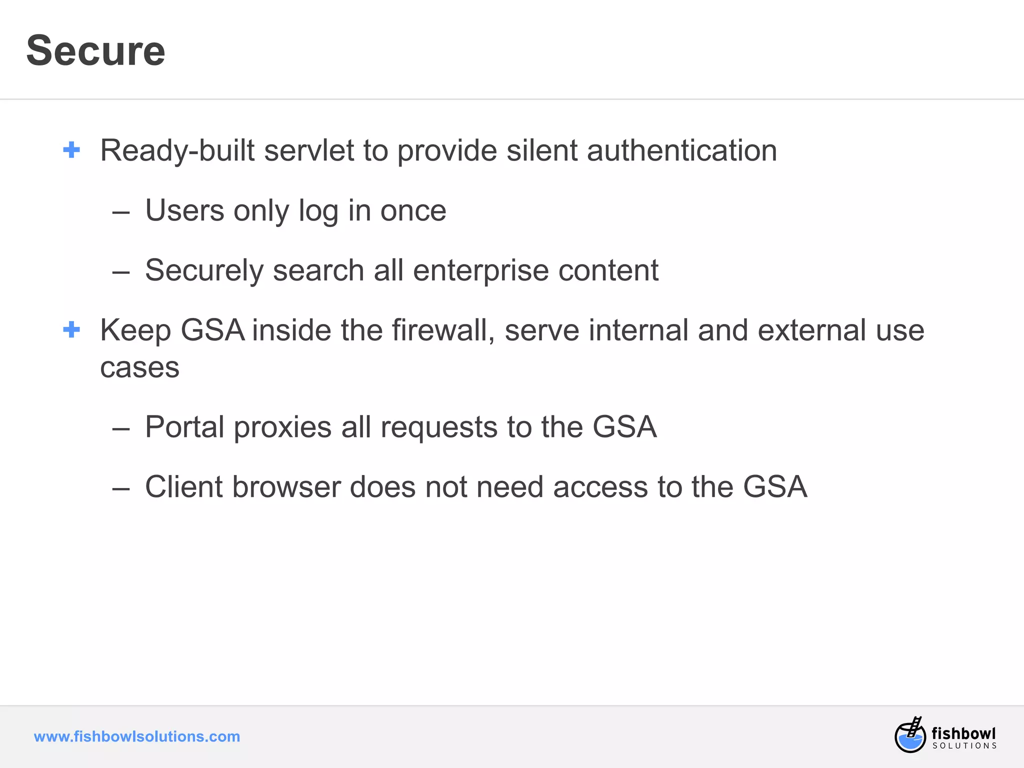 Secure 
+ Ready-built servlet to provide silent authentication 
– Users only log in once 
– Securely search all enterprise content 
+ Keep GSA inside the firewall, serve internal and external use 
cases 
– Portal proxies all requests to the GSA 
– Client browser does not need access to the GSA 
www.fishbowlsolutions.com 
 