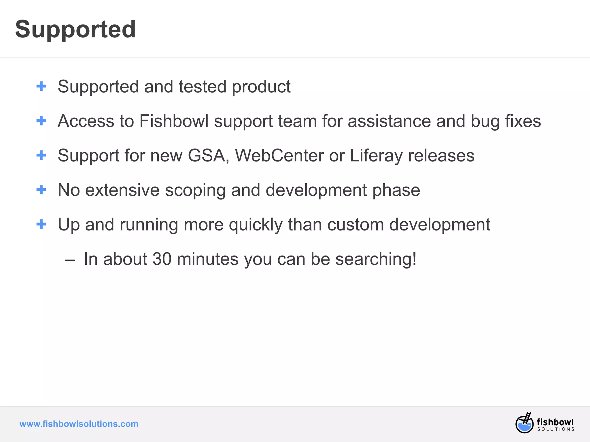 Supported 
+ Supported and tested product 
+ Access to Fishbowl support team for assistance and bug fixes 
+ Support for new GSA, WebCenter or Liferay releases 
+ No extensive scoping and development phase 
+ Up and running more quickly than custom development 
– In about 30 minutes you can be searching! 
www.fishbowlsolutions.com 
 
