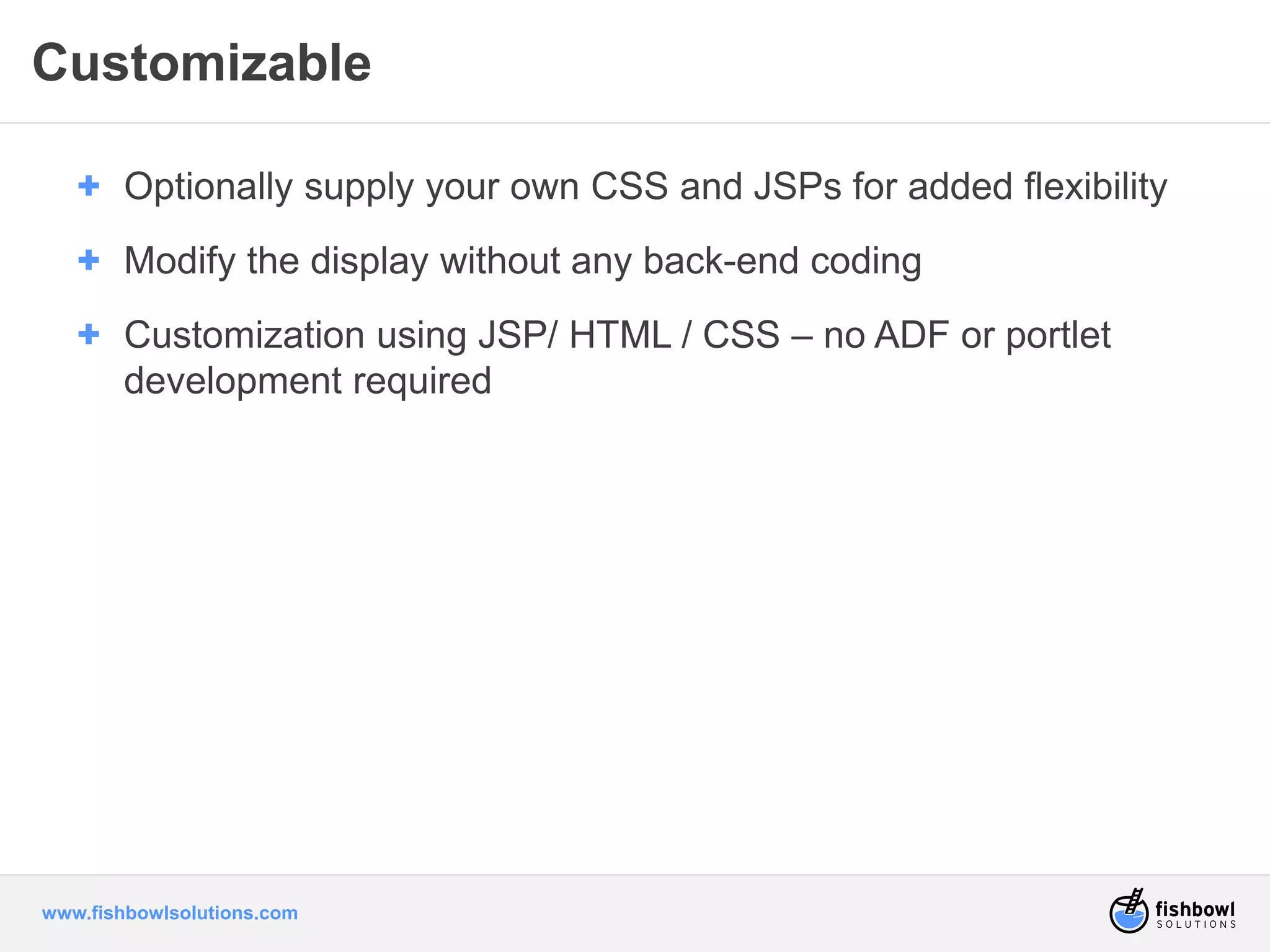 Customizable 
+ Optionally supply your own CSS and JSPs for added flexibility 
+ Modify the display without any back-end coding 
+ Customization using JSP/ HTML / CSS – no ADF or portlet 
development required 
www.fishbowlsolutions.com 
 