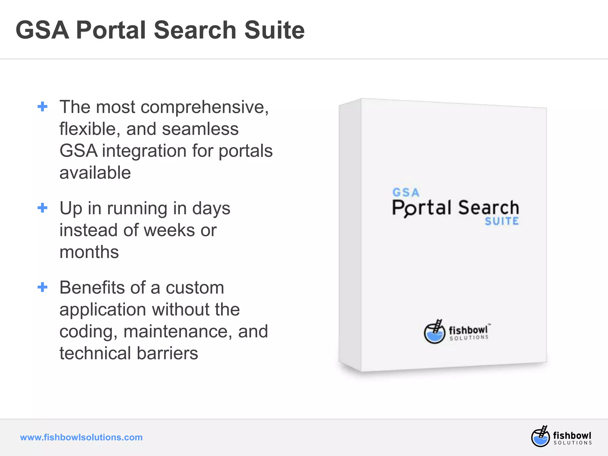 GSA Portal Search Suite 
+ The most comprehensive, 
flexible, and seamless 
GSA integration for portals 
available 
+ Up in running in days 
instead of weeks or 
months 
+ Benefits of a custom 
application without the 
coding, maintenance, and 
technical barriers 
www.fishbowlsolutions.com 
 
