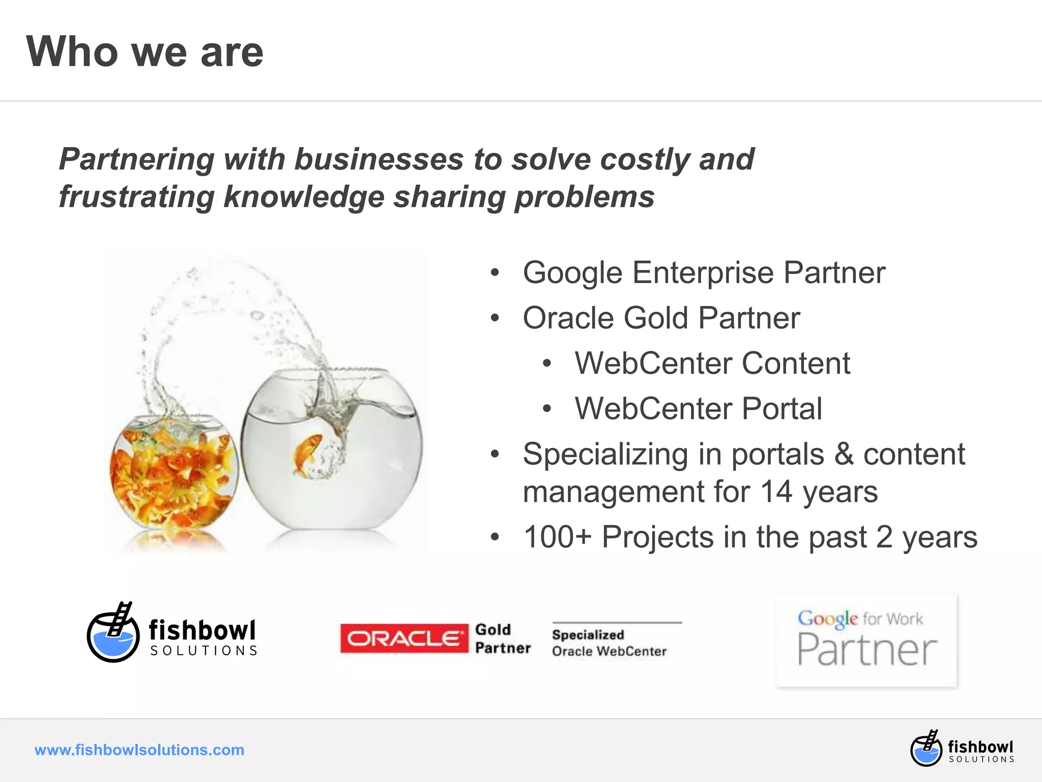 Who we are 
Partnering with businesses to solve costly and 
frustrating knowledge sharing problems 
www.fishbowlsolutions.com 
• Google Enterprise Partner 
• Oracle Gold Partner 
• WebCenter Content 
• WebCenter Portal 
• Specializing in portals & content 
management for 14 years 
• 100+ Projects in the past 2 years 
 