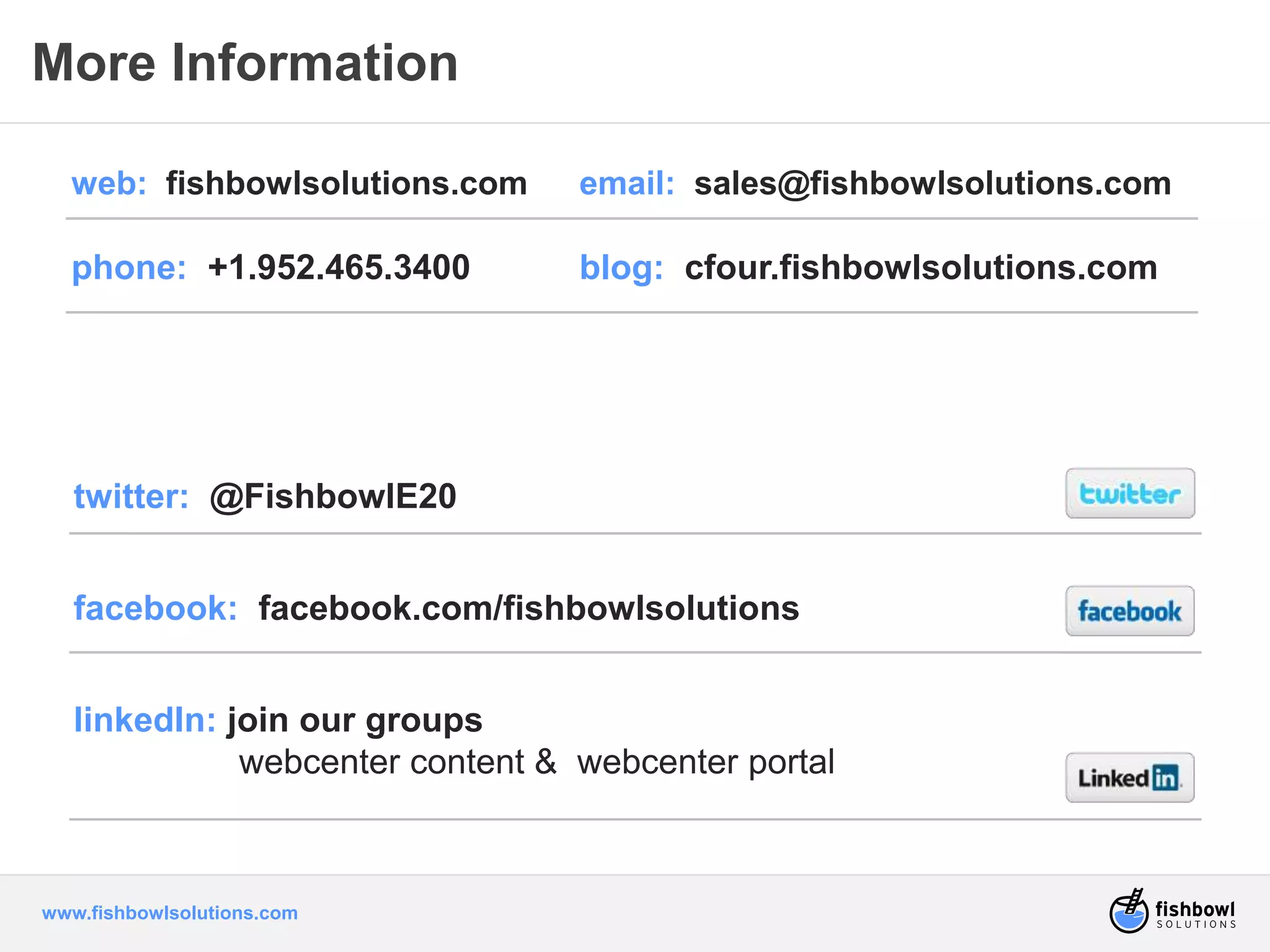 More Information 
web: fishbowlsolutions.com email: sales@fishbowlsolutions.com 
phone: +1.952.465.3400 blog: cfour.fishbowlsolutions.com 
twitter: @FishbowlE20 
facebook: facebook.com/fishbowlsolutions 
linkedIn: join our groups 
webcenter content & webcenter portal 
www.fishbowlsolutions.com 
