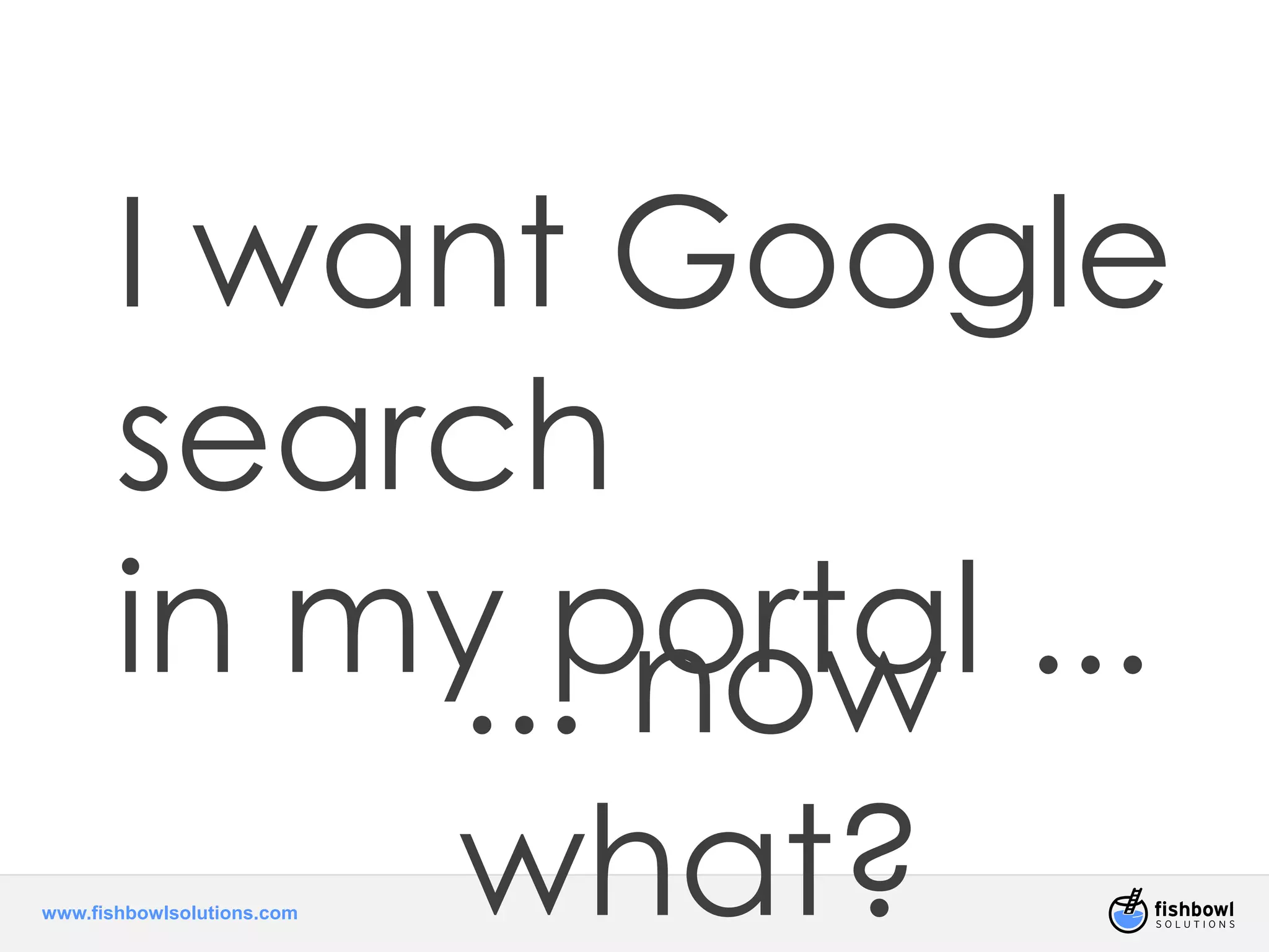 I want Google 
search 
in my.. .p noortwa l ... 
www.fishbowlsolutions.com 
what? 
 