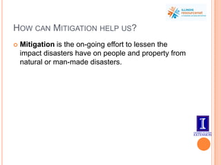 How can Mitigation help us? Mitigation is the on-going effort to lessen the impact disasters have on people and property from natural or man-made disasters. 