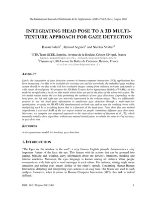 The International Journal of Multimedia & Its Applications (IJMA) Vol.5, No.4, August 2013
DOI : 10.5121/ijma.2013.5401 1
INTEGRATING HEAD POSE TO A 3D MULTI-
TEXTURE APPROACH FOR GAZE DETECTION
Hanan Salam1
, Renaud Seguier1
and Nicolas Stoiber2
1
IETR/Team SCEE, Supelec, Avenue de la Boulaie, Césson Sévigné, France
hanan.salam@supelec.fr, renaud.seguier@supelec.fr
2
Dynamixyz, 80 Avenue du Bottes de Coesmos, Rennes, France
nicolas.stoiber@dynamixyz.fr
ABSTRACT
Lately, the integration of gaze detection systems in human-computer interaction (HCI) applications has
been increasing. For this to be available for everyday use and for everybody, the imbedded gaze tracking
system should be one that works with low resolution images coming from ordinary webcams and permits a
wide range of head poses. We propose the 3D Multi-Texture Active Appearance Model (MT-AAM): an iris
model is merged with a local eye skin model where holes are put in the place of the sclera-iris region. The
iris model rotates under the eye hole permitting the synthesis of new gaze directions. Depending on the
head pose, the left and right eyes are unevenly represented in the webcam image. Thus, we additionally
propose to use the head pose information to ameliorate gaze detection through a multi-objective
optimization: we apply the 3D MT-AAM simultaneously on both eyes and we sum the resulting errors while
multiplying each by a weighting factor that is a function of the head pose. Tests show that our method
outperforms a classical AAM of the eye region trained on people committing different gaze directions.
Moreover, we compare our proposed approach to the state-of-art method of Heyman et al. [12] which
manually initialize their algorithm: without any manual initialization, we obtain the same level of accuracy
in gaze detection.
KEYWORDS
Active appearance model, iris tracking, gaze detection
1. INTRODUCTION
”The Eyes are the window to the soul”, a very famous English proverb, demonstrates a very
important feature of the face: the eye. This feature with its actions that can be grouped into
gazing, blinking and winking, carry information about the person’s intentions, thinking and
interior emotions. Moreover, the eyes language is known among all cultures where people
communicate with their eyes to send messages to each others. For instance, staring might mean
attraction and rolling eyes means dislike of the other’s speech. Concerning Human-Human
Interaction, detecting and interpreting eyes actions is an easy task. Our brains are used to such
analysis. However, when it comes to Human Computer Interaction (HCI), this task is indeed
difficult.
 