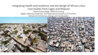 Integrating health and resilience into the design of African cities
case studies from Lagos and Maputo
Ebelechukwu Mogo. ERIM Consulting
Jørgen Eskemose Andersen. The Royal Danish Academy of Fine Arts,
Schools of Architecture, Design and Conservation
 