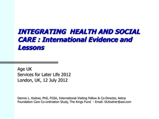 INTEGRATING HEALTH AND SOCIAL
CARE : International Evidence and
Lessons


Age UK
Services for Later Life 2012
London, UK, 12 July 2012


Dennis L. Kodner, PhD, FGSA, International Visiting Fellow & Co-Director, Aetna
Foundation Care Co-ordination Study, The Kings Fund - Email: DLKodner@aol.com
 