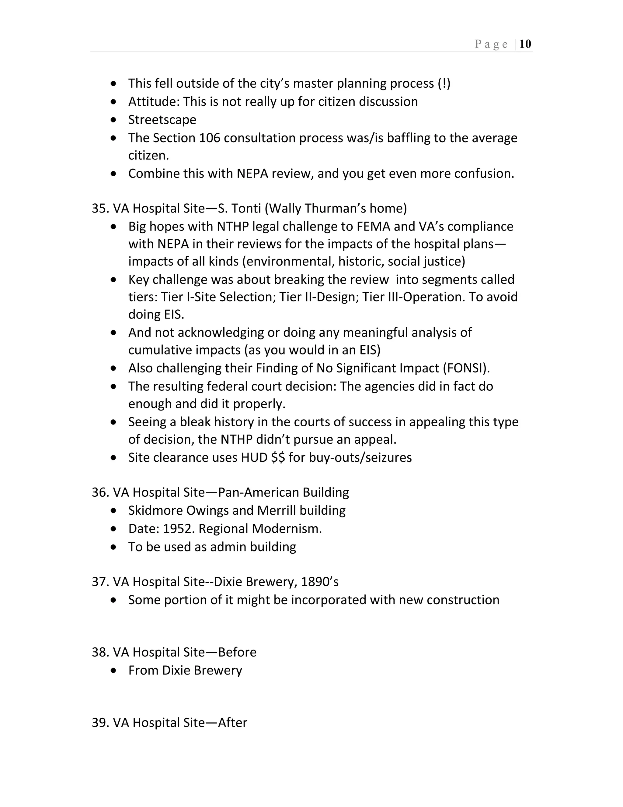 P a g e | 10


      This fell outside of the city’s master planning process (!)
      Attitude: This is not really up for citizen discussion
      Streetscape
      The Section 106 consultation process was/is baffling to the average
      citizen.
      Combine this with NEPA review, and you get even more confusion.

35. VA Hospital Site—S. Tonti (Wally Thurman’s home)
      Big hopes with NTHP legal challenge to FEMA and VA’s compliance
      with NEPA in their reviews for the impacts of the hospital plans—
      impacts of all kinds (environmental, historic, social justice)
      Key challenge was about breaking the review into segments called
      tiers: Tier I-Site Selection; Tier II-Design; Tier III-Operation. To avoid
      doing EIS.
      And not acknowledging or doing any meaningful analysis of
      cumulative impacts (as you would in an EIS)
      Also challenging their Finding of No Significant Impact (FONSI).
      The resulting federal court decision: The agencies did in fact do
      enough and did it properly.
      Seeing a bleak history in the courts of success in appealing this type
      of decision, the NTHP didn’t pursue an appeal.
      Site clearance uses HUD $$ for buy-outs/seizures

36. VA Hospital Site—Pan-American Building
      Skidmore Owings and Merrill building
      Date: 1952. Regional Modernism.
      To be used as admin building

37. VA Hospital Site--Dixie Brewery, 1890’s
      Some portion of it might be incorporated with new construction


38. VA Hospital Site—Before
      From Dixie Brewery


39. VA Hospital Site—After
 