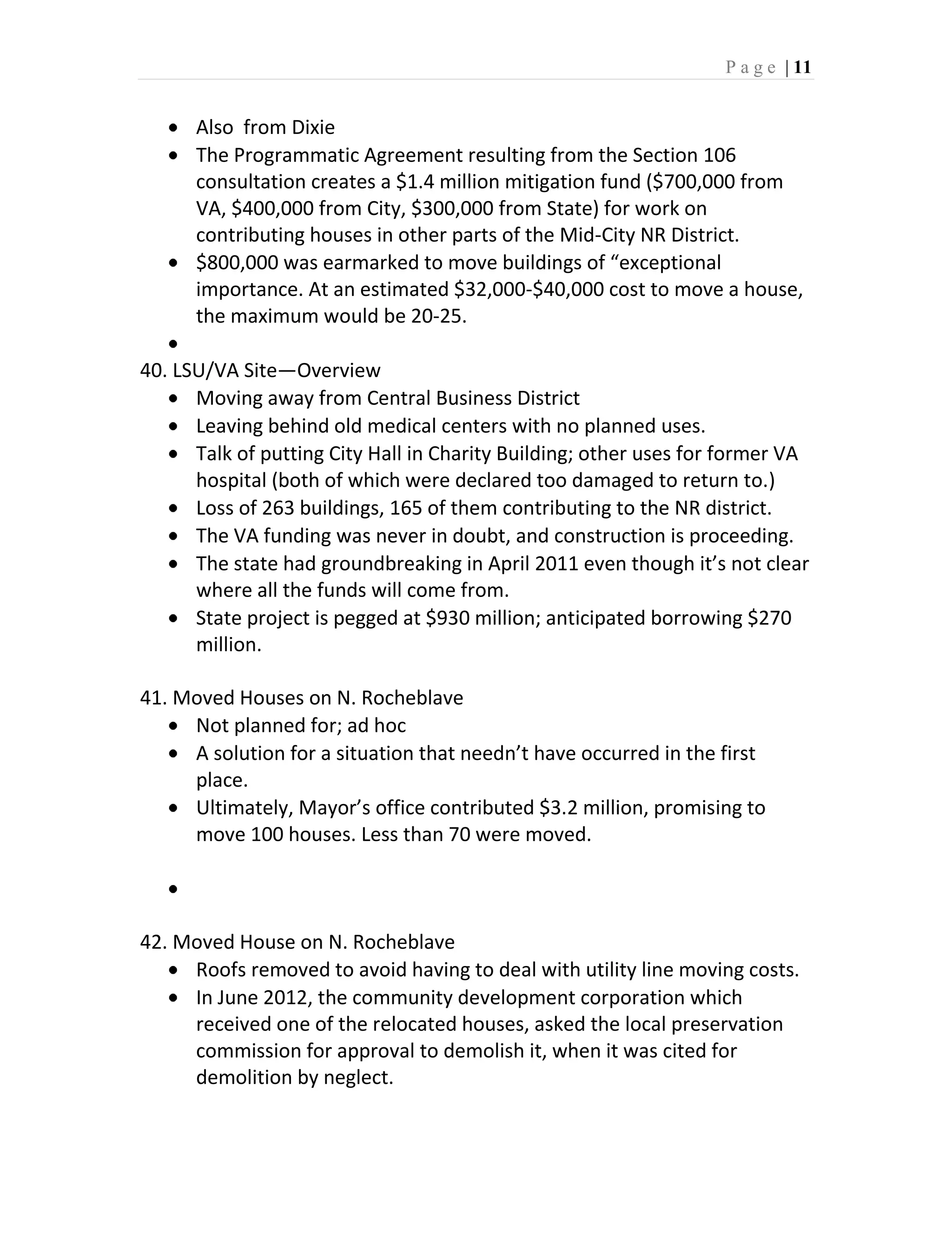 P a g e | 11


      Also from Dixie
      The Programmatic Agreement resulting from the Section 106
      consultation creates a $1.4 million mitigation fund ($700,000 from
      VA, $400,000 from City, $300,000 from State) for work on
      contributing houses in other parts of the Mid-City NR District.
      $800,000 was earmarked to move buildings of “exceptional
      importance. At an estimated $32,000-$40,000 cost to move a house,
      the maximum would be 20-25.

40. LSU/VA Site—Overview
      Moving away from Central Business District
      Leaving behind old medical centers with no planned uses.
      Talk of putting City Hall in Charity Building; other uses for former VA
      hospital (both of which were declared too damaged to return to.)
      Loss of 263 buildings, 165 of them contributing to the NR district.
      The VA funding was never in doubt, and construction is proceeding.
      The state had groundbreaking in April 2011 even though it’s not clear
      where all the funds will come from.
      State project is pegged at $930 million; anticipated borrowing $270
      million.

41. Moved Houses on N. Rocheblave
     Not planned for; ad hoc
     A solution for a situation that needn’t have occurred in the first
     place.
     Ultimately, Mayor’s office contributed $3.2 million, promising to
     move 100 houses. Less than 70 were moved.



42. Moved House on N. Rocheblave
     Roofs removed to avoid having to deal with utility line moving costs.
     In June 2012, the community development corporation which
     received one of the relocated houses, asked the local preservation
     commission for approval to demolish it, when it was cited for
     demolition by neglect.
 