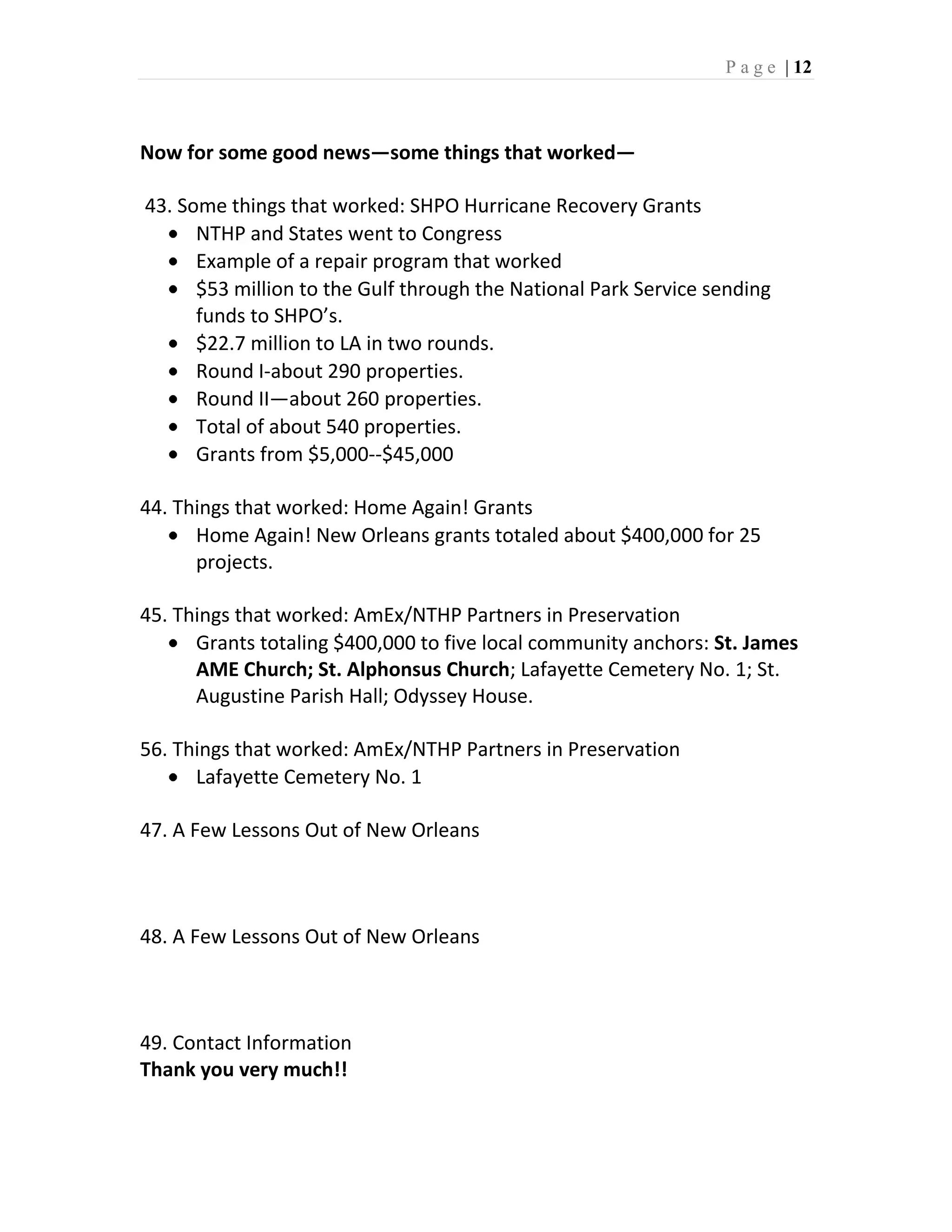 P a g e | 12



Now for some good news—some things that worked—

43. Some things that worked: SHPO Hurricane Recovery Grants
      NTHP and States went to Congress
      Example of a repair program that worked
      $53 million to the Gulf through the National Park Service sending
      funds to SHPO’s.
      $22.7 million to LA in two rounds.
      Round I-about 290 properties.
      Round II—about 260 properties.
      Total of about 540 properties.
      Grants from $5,000--$45,000

44. Things that worked: Home Again! Grants
      Home Again! New Orleans grants totaled about $400,000 for 25
      projects.

45. Things that worked: AmEx/NTHP Partners in Preservation
      Grants totaling $400,000 to five local community anchors: St. James
      AME Church; St. Alphonsus Church; Lafayette Cemetery No. 1; St.
      Augustine Parish Hall; Odyssey House.

56. Things that worked: AmEx/NTHP Partners in Preservation
      Lafayette Cemetery No. 1

47. A Few Lessons Out of New Orleans



48. A Few Lessons Out of New Orleans



49. Contact Information
Thank you very much!!
 