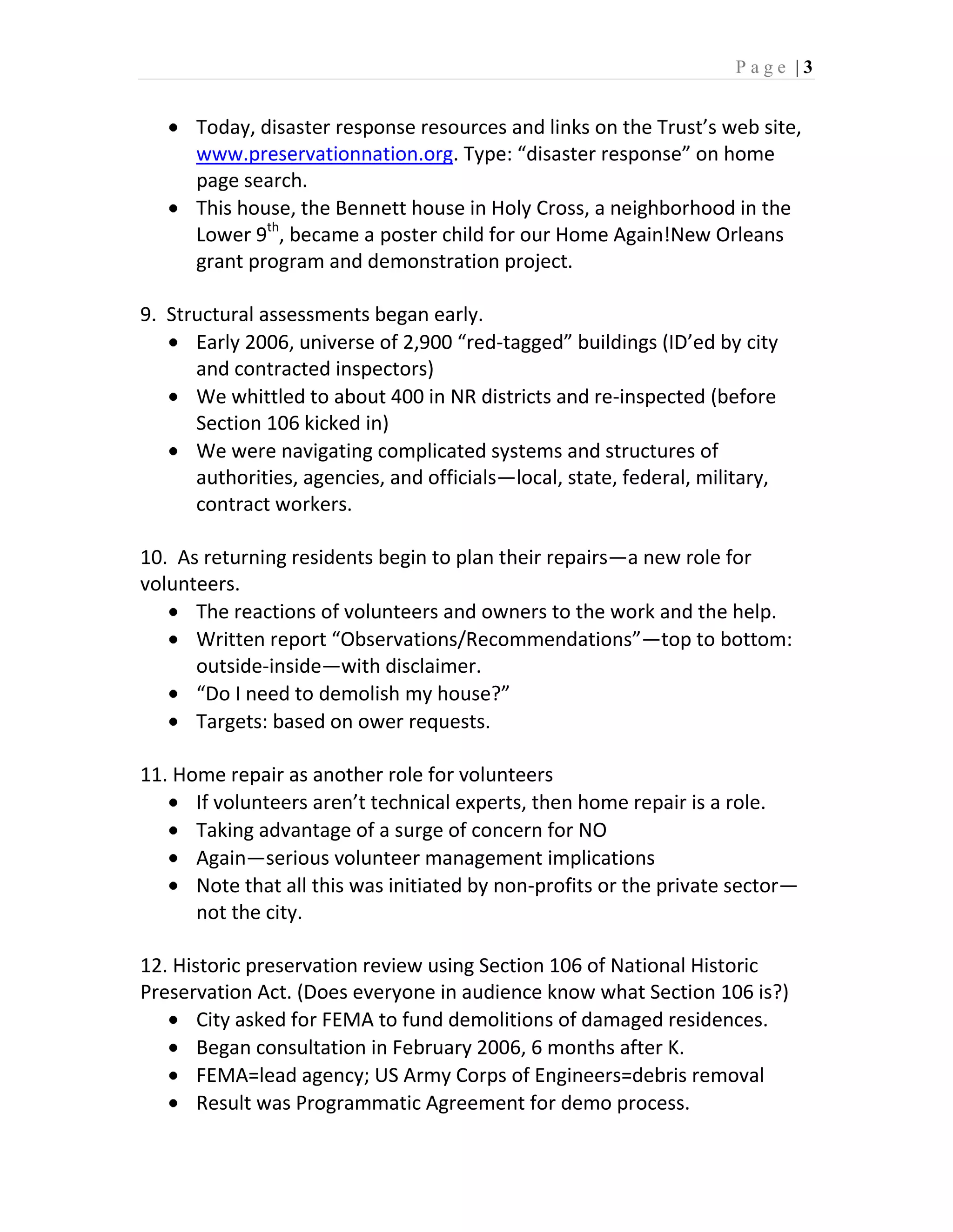 Page |3


      Today, disaster response resources and links on the Trust’s web site,
      www.preservationnation.org. Type: “disaster response” on home
      page search.
      This house, the Bennett house in Holy Cross, a neighborhood in the
      Lower 9th, became a poster child for our Home Again!New Orleans
      grant program and demonstration project.

9. Structural assessments began early.
      Early 2006, universe of 2,900 “red-tagged” buildings (ID’ed by city
      and contracted inspectors)
      We whittled to about 400 in NR districts and re-inspected (before
      Section 106 kicked in)
      We were navigating complicated systems and structures of
      authorities, agencies, and officials—local, state, federal, military,
      contract workers.

10. As returning residents begin to plan their repairs—a new role for
volunteers.
      The reactions of volunteers and owners to the work and the help.
      Written report “Observations/Recommendations”—top to bottom:
      outside-inside—with disclaimer.
      “Do I need to demolish my house?”
      Targets: based on ower requests.

11. Home repair as another role for volunteers
      If volunteers aren’t technical experts, then home repair is a role.
      Taking advantage of a surge of concern for NO
      Again—serious volunteer management implications
      Note that all this was initiated by non-profits or the private sector—
      not the city.

12. Historic preservation review using Section 106 of National Historic
Preservation Act. (Does everyone in audience know what Section 106 is?)
       City asked for FEMA to fund demolitions of damaged residences.
       Began consultation in February 2006, 6 months after K.
       FEMA=lead agency; US Army Corps of Engineers=debris removal
       Result was Programmatic Agreement for demo process.
 