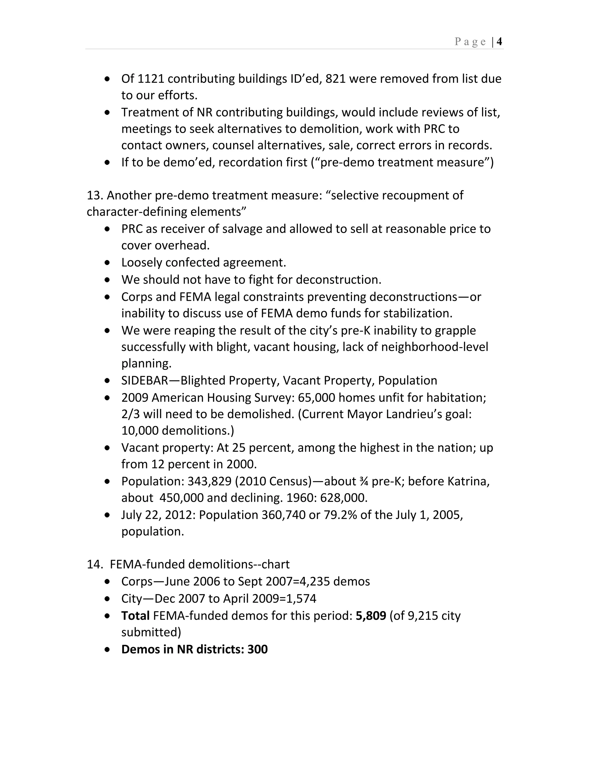 Page |4


      Of 1121 contributing buildings ID’ed, 821 were removed from list due
      to our efforts.
      Treatment of NR contributing buildings, would include reviews of list,
      meetings to seek alternatives to demolition, work with PRC to
      contact owners, counsel alternatives, sale, correct errors in records.
      If to be demo’ed, recordation first (“pre-demo treatment measure”)

13. Another pre-demo treatment measure: “selective recoupment of
character-defining elements”
      PRC as receiver of salvage and allowed to sell at reasonable price to
      cover overhead.
      Loosely confected agreement.
      We should not have to fight for deconstruction.
      Corps and FEMA legal constraints preventing deconstructions—or
      inability to discuss use of FEMA demo funds for stabilization.
      We were reaping the result of the city’s pre-K inability to grapple
      successfully with blight, vacant housing, lack of neighborhood-level
      planning.
      SIDEBAR—Blighted Property, Vacant Property, Population
      2009 American Housing Survey: 65,000 homes unfit for habitation;
      2/3 will need to be demolished. (Current Mayor Landrieu’s goal:
      10,000 demolitions.)
      Vacant property: At 25 percent, among the highest in the nation; up
      from 12 percent in 2000.
      Population: 343,829 (2010 Census)—about ¾ pre-K; before Katrina,
      about 450,000 and declining. 1960: 628,000.
      July 22, 2012: Population 360,740 or 79.2% of the July 1, 2005,
      population.

14. FEMA-funded demolitions--chart
      Corps—June 2006 to Sept 2007=4,235 demos
      City—Dec 2007 to April 2009=1,574
      Total FEMA-funded demos for this period: 5,809 (of 9,215 city
      submitted)
      Demos in NR districts: 300
 