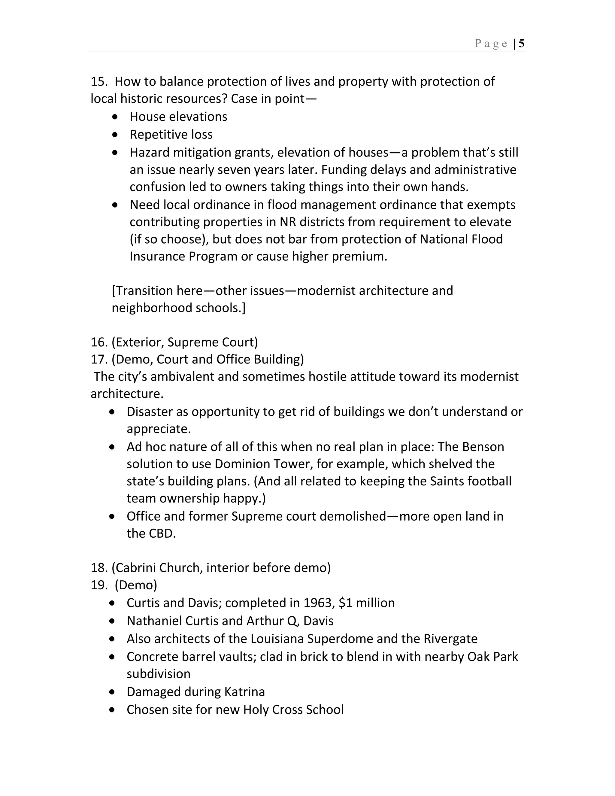 Page |5


15. How to balance protection of lives and property with protection of
local historic resources? Case in point—
        House elevations
        Repetitive loss
        Hazard mitigation grants, elevation of houses—a problem that’s still
        an issue nearly seven years later. Funding delays and administrative
        confusion led to owners taking things into their own hands.
        Need local ordinance in flood management ordinance that exempts
        contributing properties in NR districts from requirement to elevate
        (if so choose), but does not bar from protection of National Flood
        Insurance Program or cause higher premium.

   [Transition here—other issues—modernist architecture and
   neighborhood schools.]

16. (Exterior, Supreme Court)
17. (Demo, Court and Office Building)
The city’s ambivalent and sometimes hostile attitude toward its modernist
architecture.
       Disaster as opportunity to get rid of buildings we don’t understand or
       appreciate.
       Ad hoc nature of all of this when no real plan in place: The Benson
       solution to use Dominion Tower, for example, which shelved the
       state’s building plans. (And all related to keeping the Saints football
       team ownership happy.)
       Office and former Supreme court demolished—more open land in
       the CBD.

18. (Cabrini Church, interior before demo)
19. (Demo)
       Curtis and Davis; completed in 1963, $1 million
       Nathaniel Curtis and Arthur Q, Davis
       Also architects of the Louisiana Superdome and the Rivergate
       Concrete barrel vaults; clad in brick to blend in with nearby Oak Park
       subdivision
       Damaged during Katrina
       Chosen site for new Holy Cross School
 