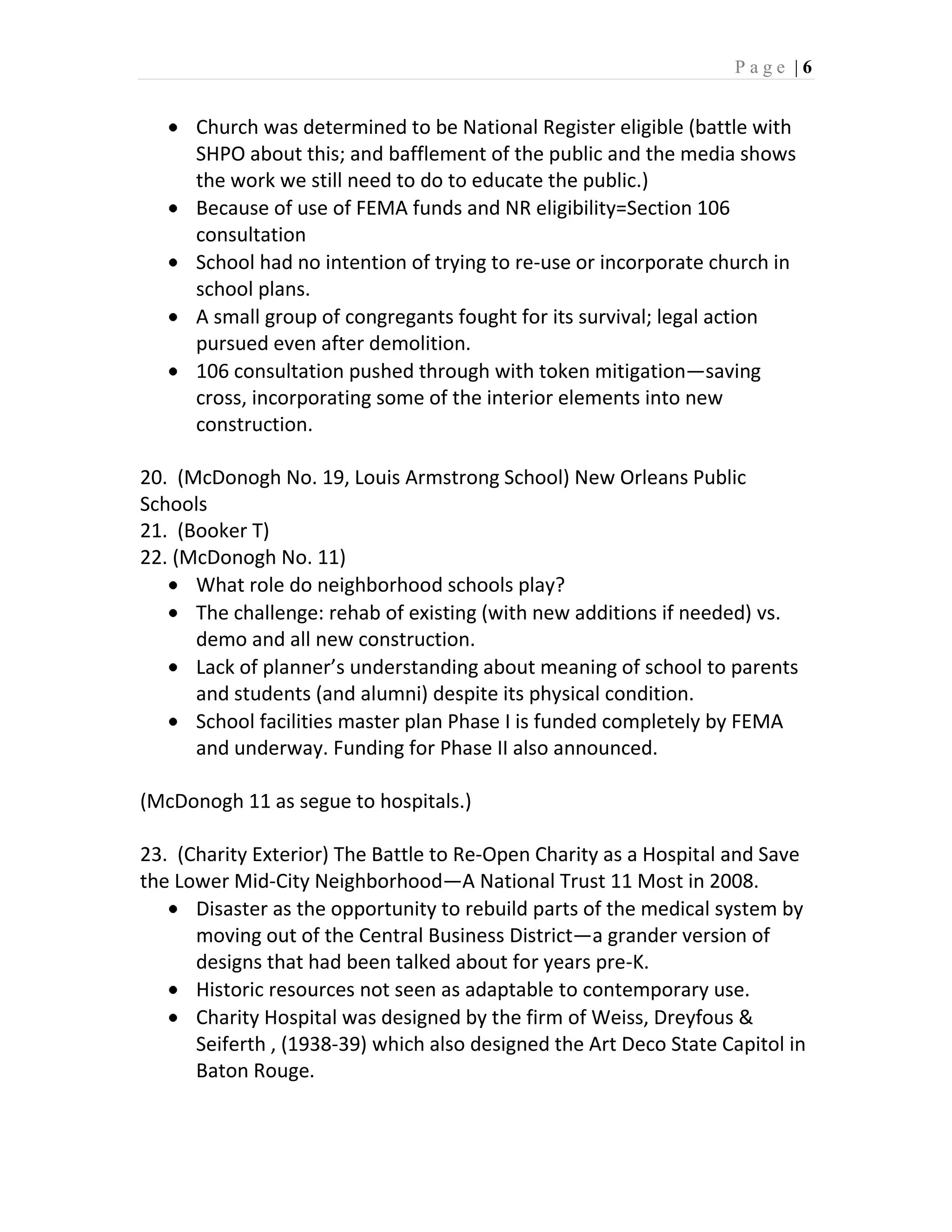 Page |6


      Church was determined to be National Register eligible (battle with
      SHPO about this; and bafflement of the public and the media shows
      the work we still need to do to educate the public.)
      Because of use of FEMA funds and NR eligibility=Section 106
      consultation
      School had no intention of trying to re-use or incorporate church in
      school plans.
      A small group of congregants fought for its survival; legal action
      pursued even after demolition.
      106 consultation pushed through with token mitigation—saving
      cross, incorporating some of the interior elements into new
      construction.

20. (McDonogh No. 19, Louis Armstrong School) New Orleans Public
Schools
21. (Booker T)
22. (McDonogh No. 11)
      What role do neighborhood schools play?
      The challenge: rehab of existing (with new additions if needed) vs.
      demo and all new construction.
      Lack of planner’s understanding about meaning of school to parents
      and students (and alumni) despite its physical condition.
      School facilities master plan Phase I is funded completely by FEMA
      and underway. Funding for Phase II also announced.

(McDonogh 11 as segue to hospitals.)

23. (Charity Exterior) The Battle to Re-Open Charity as a Hospital and Save
the Lower Mid-City Neighborhood—A National Trust 11 Most in 2008.
      Disaster as the opportunity to rebuild parts of the medical system by
      moving out of the Central Business District—a grander version of
      designs that had been talked about for years pre-K.
      Historic resources not seen as adaptable to contemporary use.
      Charity Hospital was designed by the firm of Weiss, Dreyfous &
      Seiferth , (1938-39) which also designed the Art Deco State Capitol in
      Baton Rouge.
 