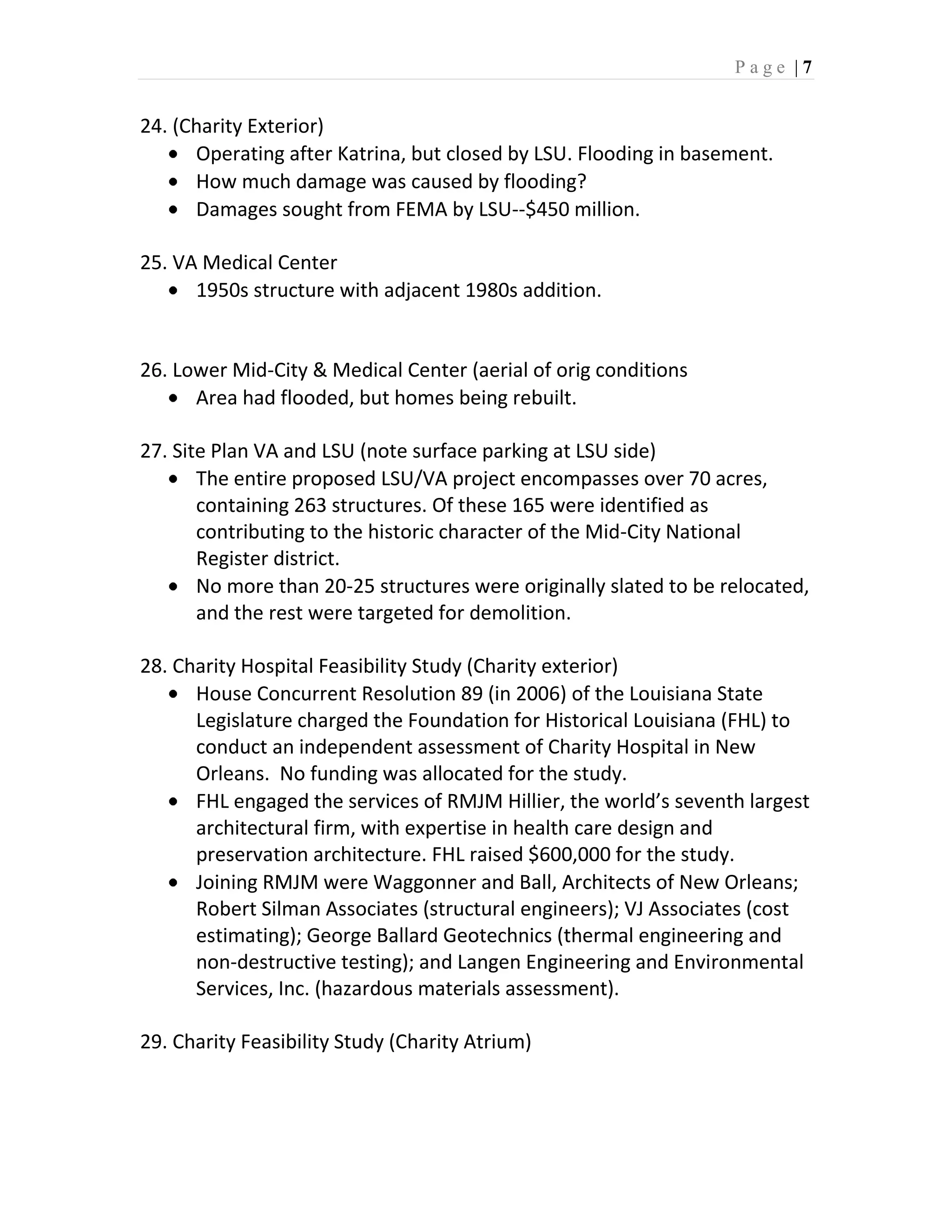 Page |7


24. (Charity Exterior)
      Operating after Katrina, but closed by LSU. Flooding in basement.
      How much damage was caused by flooding?
      Damages sought from FEMA by LSU--$450 million.

25. VA Medical Center
      1950s structure with adjacent 1980s addition.


26. Lower Mid-City & Medical Center (aerial of orig conditions
      Area had flooded, but homes being rebuilt.

27. Site Plan VA and LSU (note surface parking at LSU side)
       The entire proposed LSU/VA project encompasses over 70 acres,
       containing 263 structures. Of these 165 were identified as
       contributing to the historic character of the Mid-City National
       Register district.
       No more than 20-25 structures were originally slated to be relocated,
       and the rest were targeted for demolition.

28. Charity Hospital Feasibility Study (Charity exterior)
      House Concurrent Resolution 89 (in 2006) of the Louisiana State
      Legislature charged the Foundation for Historical Louisiana (FHL) to
      conduct an independent assessment of Charity Hospital in New
      Orleans. No funding was allocated for the study.
      FHL engaged the services of RMJM Hillier, the world’s seventh largest
      architectural firm, with expertise in health care design and
      preservation architecture. FHL raised $600,000 for the study.
      Joining RMJM were Waggonner and Ball, Architects of New Orleans;
      Robert Silman Associates (structural engineers); VJ Associates (cost
      estimating); George Ballard Geotechnics (thermal engineering and
      non-destructive testing); and Langen Engineering and Environmental
      Services, Inc. (hazardous materials assessment).

29. Charity Feasibility Study (Charity Atrium)
 