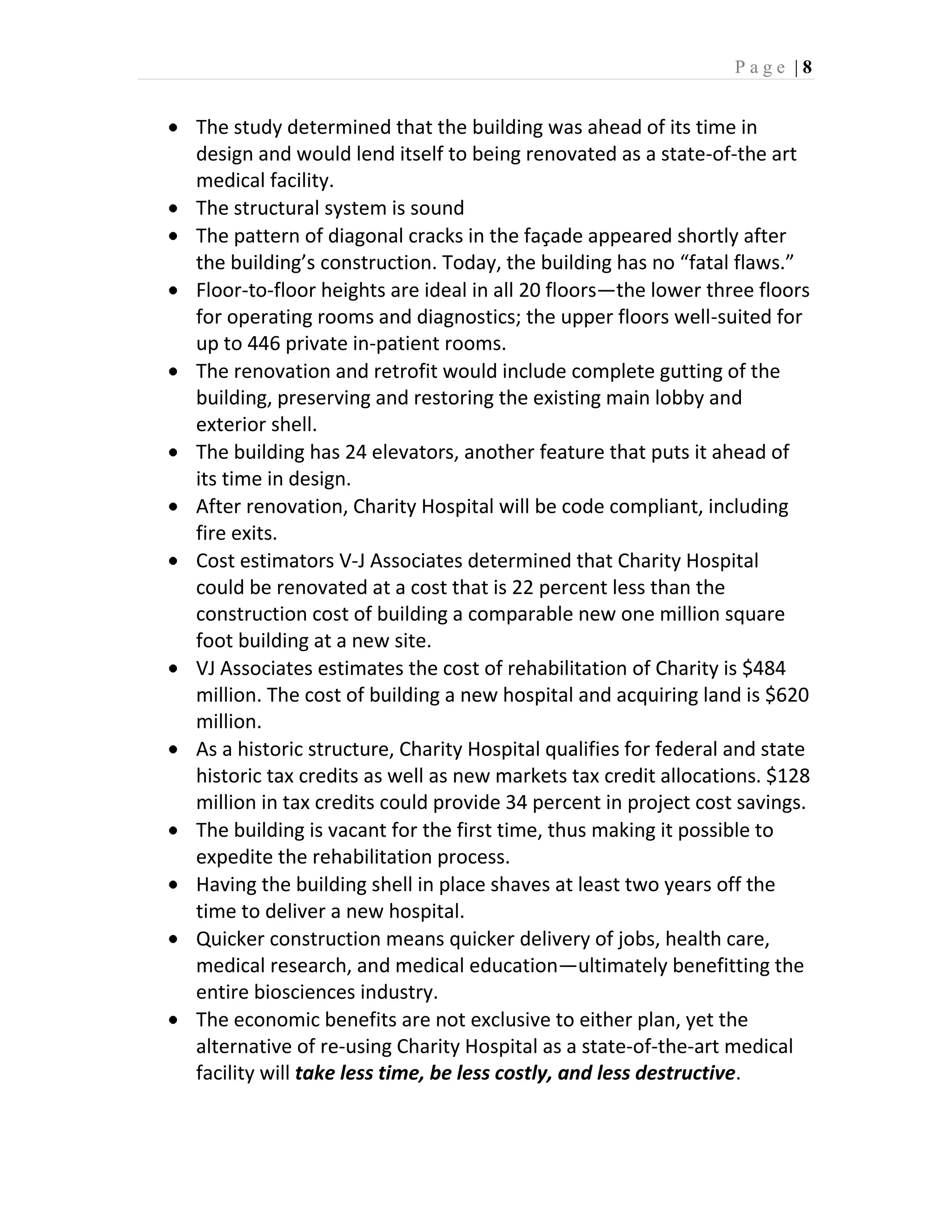 Page |8


The study determined that the building was ahead of its time in
design and would lend itself to being renovated as a state-of-the art
medical facility.
The structural system is sound
The pattern of diagonal cracks in the façade appeared shortly after
the building’s construction. Today, the building has no “fatal flaws.”
Floor-to-floor heights are ideal in all 20 floors—the lower three floors
for operating rooms and diagnostics; the upper floors well-suited for
up to 446 private in-patient rooms.
The renovation and retrofit would include complete gutting of the
building, preserving and restoring the existing main lobby and
exterior shell.
The building has 24 elevators, another feature that puts it ahead of
its time in design.
After renovation, Charity Hospital will be code compliant, including
fire exits.
Cost estimators V-J Associates determined that Charity Hospital
could be renovated at a cost that is 22 percent less than the
construction cost of building a comparable new one million square
foot building at a new site.
VJ Associates estimates the cost of rehabilitation of Charity is $484
million. The cost of building a new hospital and acquiring land is $620
million.
As a historic structure, Charity Hospital qualifies for federal and state
historic tax credits as well as new markets tax credit allocations. $128
million in tax credits could provide 34 percent in project cost savings.
The building is vacant for the first time, thus making it possible to
expedite the rehabilitation process.
Having the building shell in place shaves at least two years off the
time to deliver a new hospital.
Quicker construction means quicker delivery of jobs, health care,
medical research, and medical education—ultimately benefitting the
entire biosciences industry.
The economic benefits are not exclusive to either plan, yet the
alternative of re-using Charity Hospital as a state-of-the-art medical
facility will take less time, be less costly, and less destructive.
 