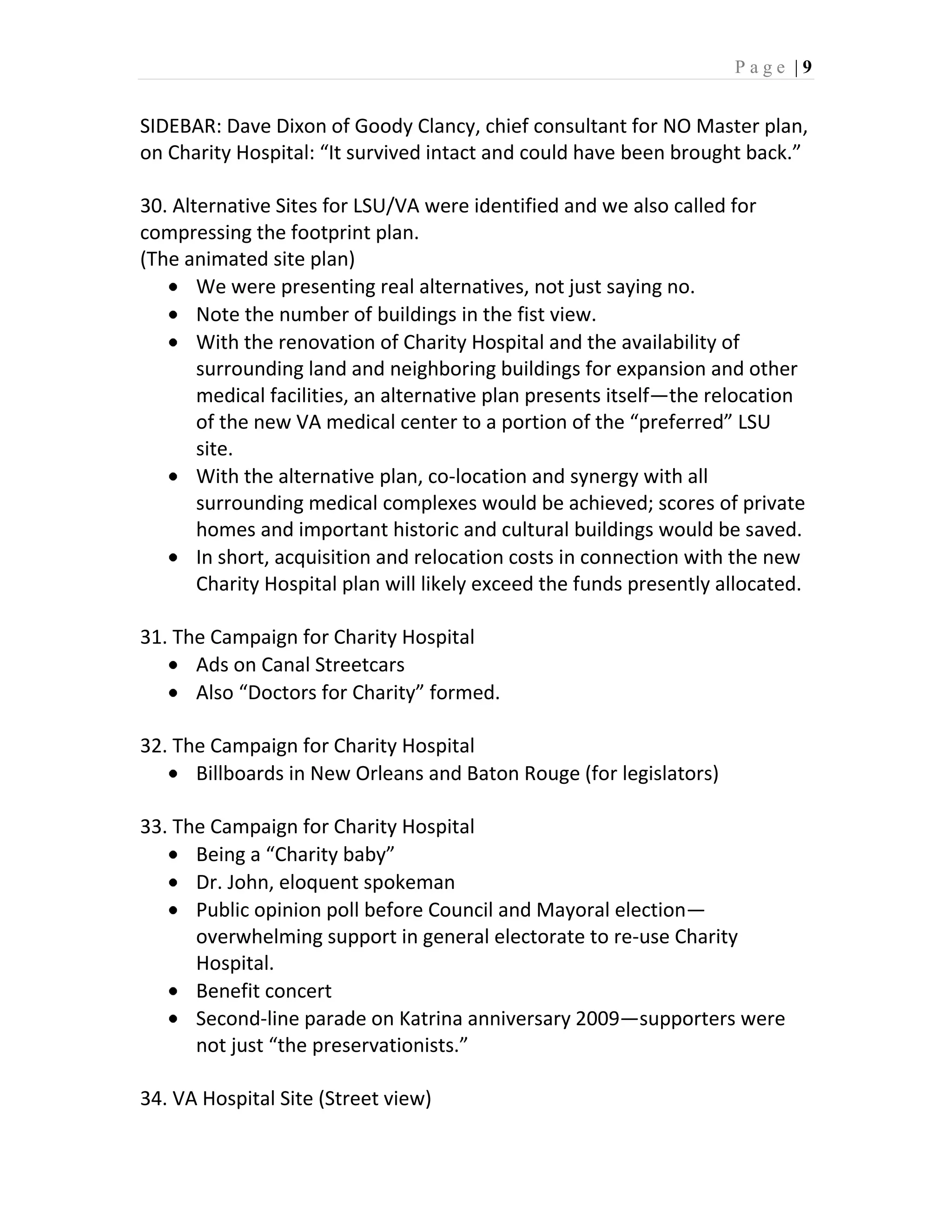 Page |9


SIDEBAR: Dave Dixon of Goody Clancy, chief consultant for NO Master plan,
on Charity Hospital: “It survived intact and could have been brought back.”

30. Alternative Sites for LSU/VA were identified and we also called for
compressing the footprint plan.
(The animated site plan)
       We were presenting real alternatives, not just saying no.
       Note the number of buildings in the fist view.
       With the renovation of Charity Hospital and the availability of
       surrounding land and neighboring buildings for expansion and other
       medical facilities, an alternative plan presents itself—the relocation
       of the new VA medical center to a portion of the “preferred” LSU
       site.
       With the alternative plan, co-location and synergy with all
       surrounding medical complexes would be achieved; scores of private
       homes and important historic and cultural buildings would be saved.
       In short, acquisition and relocation costs in connection with the new
       Charity Hospital plan will likely exceed the funds presently allocated.

31. The Campaign for Charity Hospital
      Ads on Canal Streetcars
      Also “Doctors for Charity” formed.

32. The Campaign for Charity Hospital
      Billboards in New Orleans and Baton Rouge (for legislators)

33. The Campaign for Charity Hospital
      Being a “Charity baby”
      Dr. John, eloquent spokeman
      Public opinion poll before Council and Mayoral election—
      overwhelming support in general electorate to re-use Charity
      Hospital.
      Benefit concert
      Second-line parade on Katrina anniversary 2009—supporters were
      not just “the preservationists.”

34. VA Hospital Site (Street view)
 