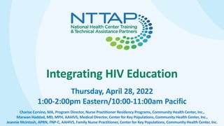 Integrating HIV Education
Thursday, April 28, 2022
1:00-2:00pm Eastern/10:00-11:00am Pacific
Charise Corsino, MA, Program Director, Nurse Practitioner Residency Programs, Community Health Center, Inc.,
Marwan Haddad, MD, MPH, AAHIVS, Medical Director, Center for Key Populations, Community Health Center, Inc.,
Jeannie McIntosh, APRN, FNP-C, AAHIVS, Family Nurse Practitioner, Center for Key Populations, Community Health Center, Inc.
 