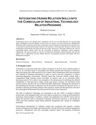 International Journal on Integrating Technology in Education (IJITE) Vol.3, No.1, March 2014
DOI :10.5121/ijite.2014.3104 53
INTEGRATING HUMAN RELATION SKILLS INTO
THE CURRICULUM OF INDUSTRIAL TECHNOLOGY
RELATED PROGRAMS
Heshium Lawrence
Department of HRD and Technology, Tyler, TX
ABSTRACT
Technological devices are playing such a significant role in our lives that educators are incorporating
Ipads, smartphones, and even Skyping via these devices to educate our future generations. Managing the
utilization of this technology has become an important issue for businesses and proposes the question: how
is it possible to maintain good human relations with customers, clients and other businesses with all of the
technological advancements that often prevent face-to-face interaction? This paper addresses the value of
assimilating human relation skills into the curriculum of Industrial Technology related programs.
Additionally, this article provides an overview of Industrial Technology related programs and will also
address how to differentiate between Human Resource Development programs and Human Resource
Management programs.
KEYWORDS
Industrial Technology, Human Relations, Management, Applied Engineering, Curriculum
1. INTRODUCTION
Technology is so prevalent today that it affects all aspects of our lives, from a bed that adjusts to
the way an individual sleeps to automobiles that literally parallel park themselves. Businesses
adapt and change their infrastructure[s] [14] to improve their technological skills and incorporate
new methods of obtaining information in order to survive and stay competitive in today’s
technology-dependent environments. McGrath stated that American Airlines started using a
computerized flight booking system and Bank of America took on an automated check-
processing system [13] in order to stay competitive. The advancement of technology has allowed
smartphones to send and receive emails, check stock quotes, remotely arm and disarm home
security systems, and allow the use of Microsoft Office applications. Managing the utilization of
this technology has become an important issue for businesses and proposes the question: how is it
possible to maintain good human relations with customers, clients and other businesses with all of
the technological advancements that often prevent the face-to-face interaction?
The field of Industrial Technology was developed in the late 1960’s to produce technical
professionals with managerial skills who could improve productivity to keep up with demand for
technology related products. In addition, students who graduated in the mid-20th
century did not
obtain the necessary skills to incorporate technology and business practices. It was during the
1950’s that these graduates began taking industrial management jobs. Zargari & Coddington
noted that:
Technological developments in industries created new occupations that required a balance
between management knowledge and technical skills. This has become the technical-management
profession –‘management’ jobs with a decidedly ‘technical’ nature. The discipline of Industrial
 