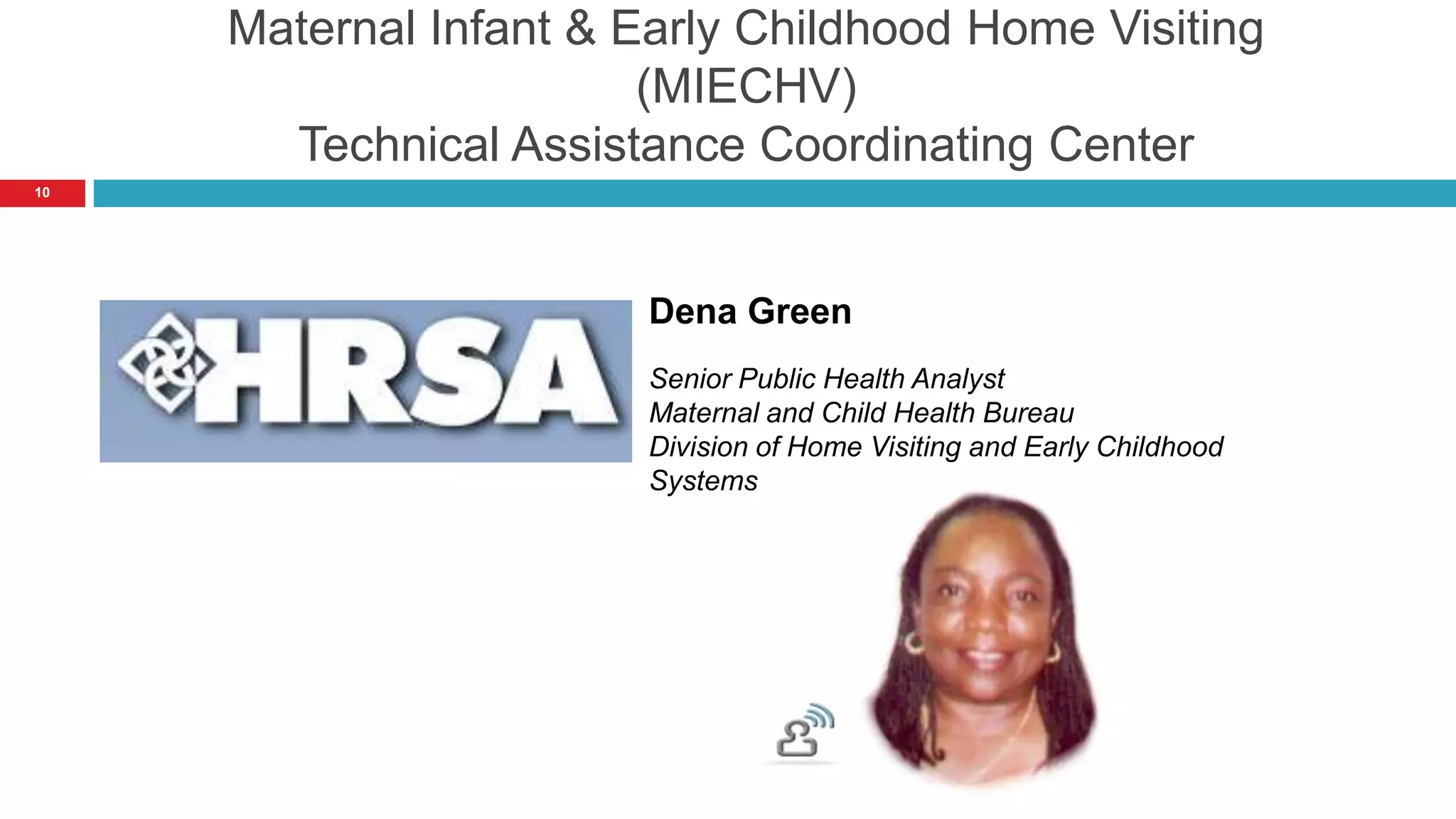 Maternal Infant & Early Childhood Home Visiting
                        (MIECHV)
       Technical Assistance Coordinating Center
10




                        Dena Green
                        Senior Public Health Analyst
                        Maternal and Child Health Bureau
                        Division of Home Visiting and Early Childhood
                        Systems
 
