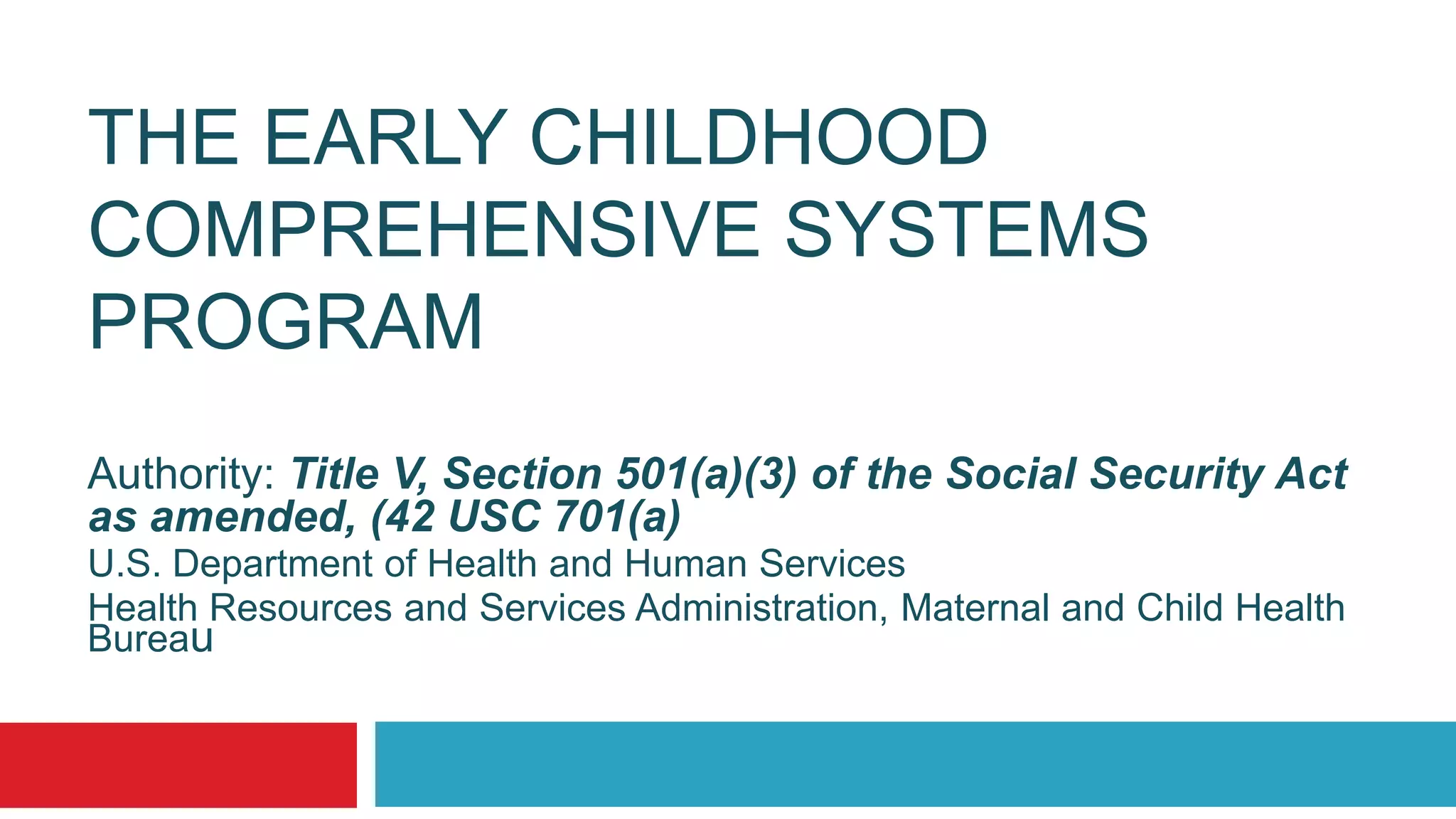 THE EARLY CHILDHOOD
COMPREHENSIVE SYSTEMS
PROGRAM
Authority: Title V, Section 501(a)(3) of the Social Security Act
as amended, (42 USC 701(a)
U.S. Department of Health and Human Services
Health Resources and Services Administration, Maternal and Child Health
Bureau
 