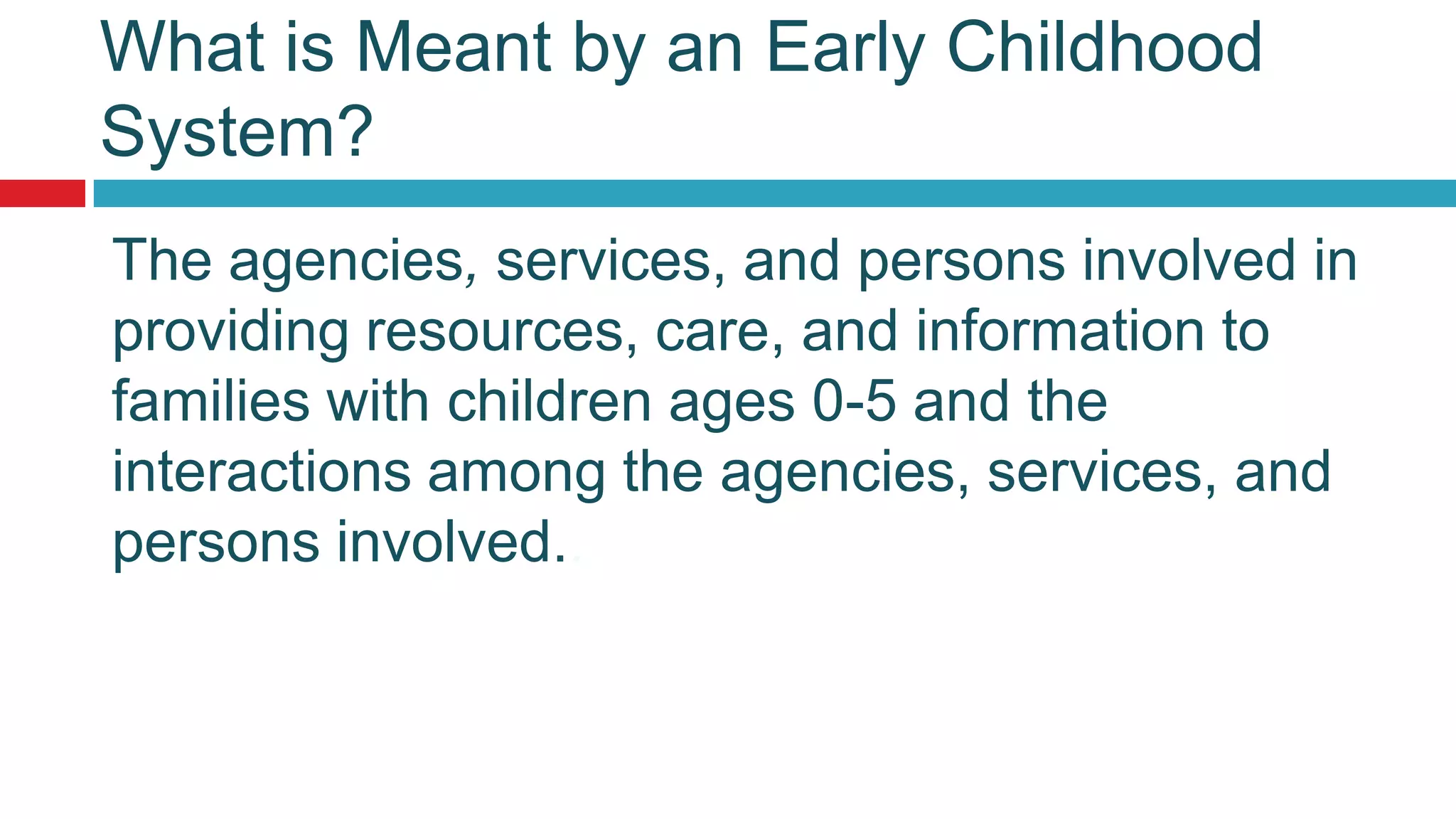 What is Meant by an Early Childhood
System?
The agencies, services, and persons involved in
providing resources, care, and information to
families with children ages 0-5 and the
interactions among the agencies, services, and
persons involved..
 