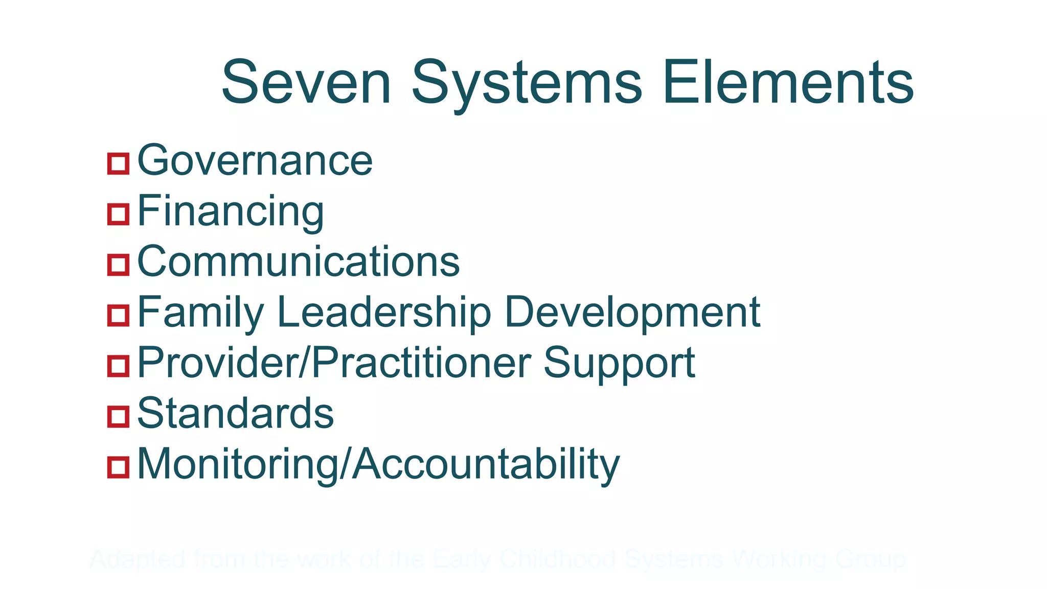 Seven Systems Elements
  Governance
  Financing
  Communications
  Family Leadership Development
  Provider/Practitioner Support
  Standards
  Monitoring/Accountability

Adapted from the work of the Early Childhood Systems Working Group
 