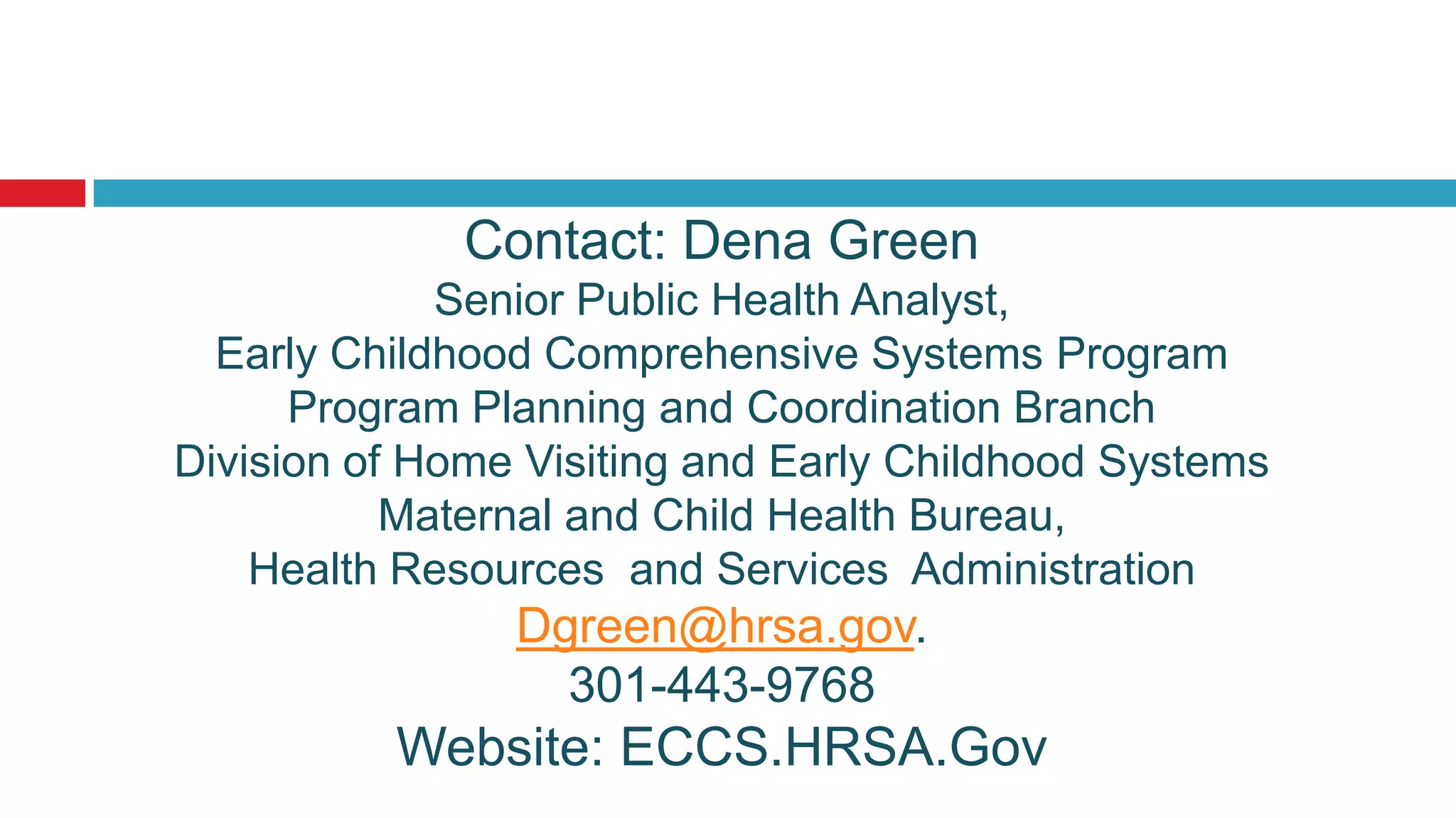 Contact: Dena Green
             Senior Public Health Analyst,
  Early Childhood Comprehensive Systems Program
      Program Planning and Coordination Branch
Division of Home Visiting and Early Childhood Systems
           Maternal and Child Health Bureau,
    Health Resources and Services Administration
                Dgreen@hrsa.gov.
                  301-443-9768
          Website: ECCS.HRSA.Gov
 