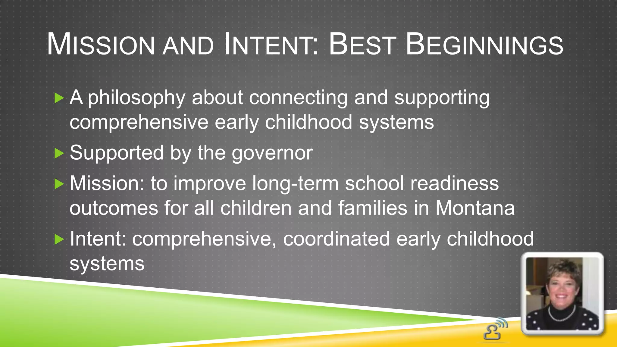 MISSION AND INTENT: BEST BEGINNINGS
 A philosophy about connecting and supporting
  comprehensive early childhood systems
 Supported by the governor
 Mission: to improve long-term school readiness
  outcomes for all children and families in Montana
 Intent: comprehensive, coordinated early childhood
  systems
 