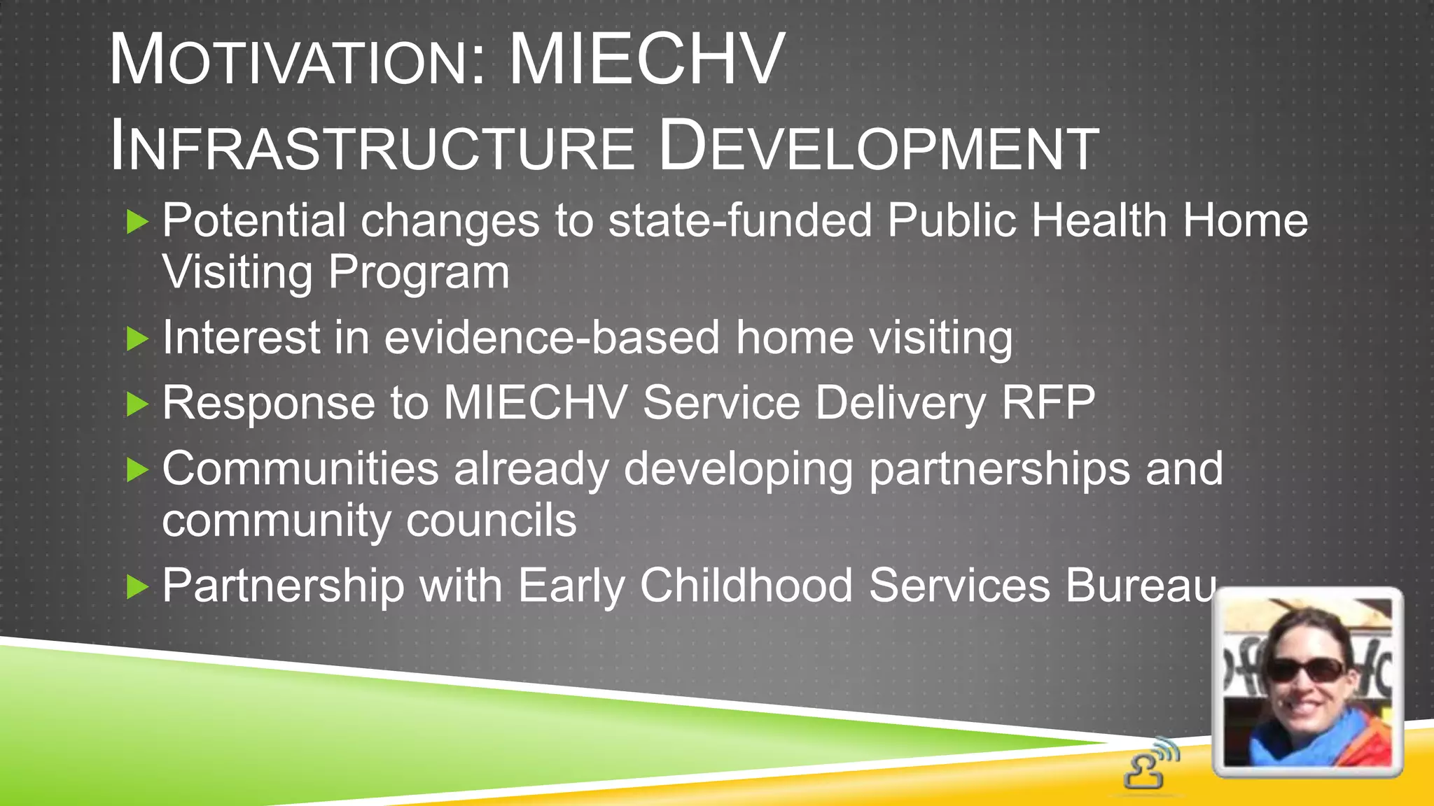 MOTIVATION: MIECHV
INFRASTRUCTURE DEVELOPMENT
 Potential changes to state-funded Public Health Home
  Visiting Program
 Interest in evidence-based home visiting
 Response to MIECHV Service Delivery RFP
 Communities already developing partnerships and
  community councils
 Partnership with Early Childhood Services Bureau
 