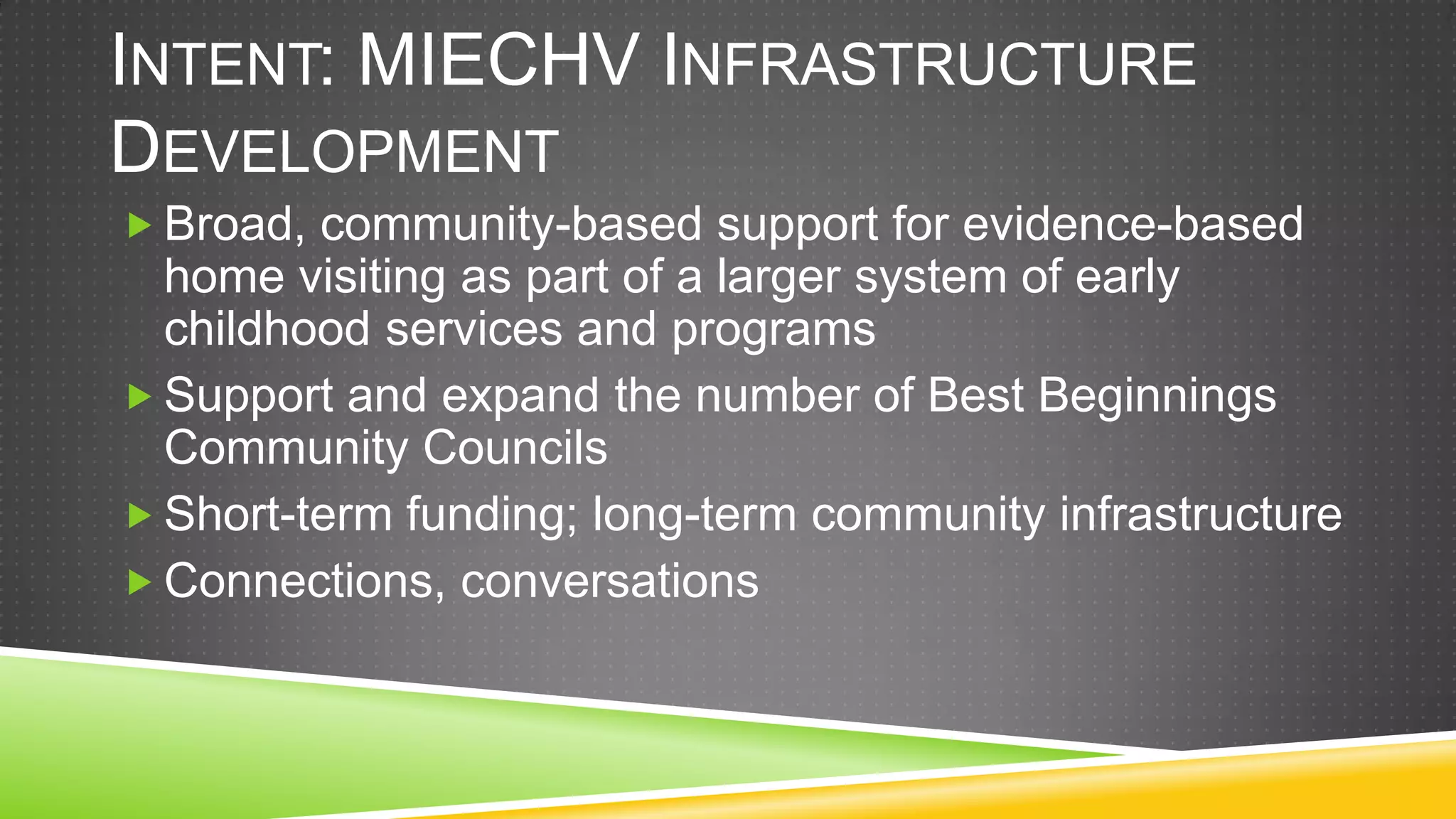 INTENT: MIECHV INFRASTRUCTURE
DEVELOPMENT
 Broad, community-based support for evidence-based
  home visiting as part of a larger system of early
  childhood services and programs
 Support and expand the number of Best Beginnings
  Community Councils
 Short-term funding; long-term community infrastructure
 Connections, conversations
 