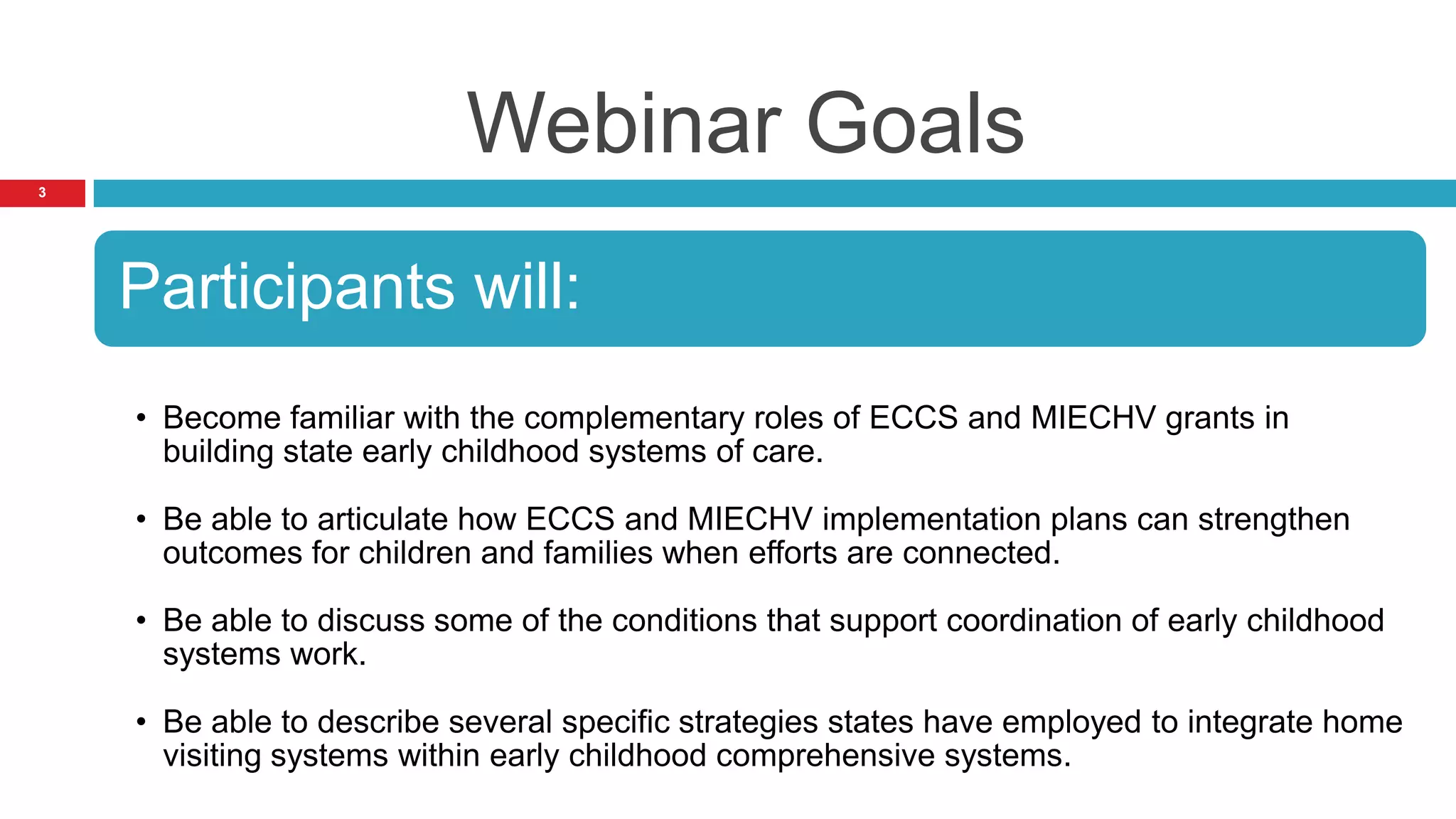 Webinar Goals
3




    Participants will:
    • Become familiar with the complementary roles of ECCS and MIECHV grants in
      building state early childhood systems of care.

    • Be able to articulate how ECCS and MIECHV implementation plans can strengthen
      outcomes for children and families when efforts are connected.

    • Be able to discuss some of the conditions that support coordination of early childhood
      systems work.

    • Be able to describe several specific strategies states have employed to integrate home
      visiting systems within early childhood comprehensive systems.
 