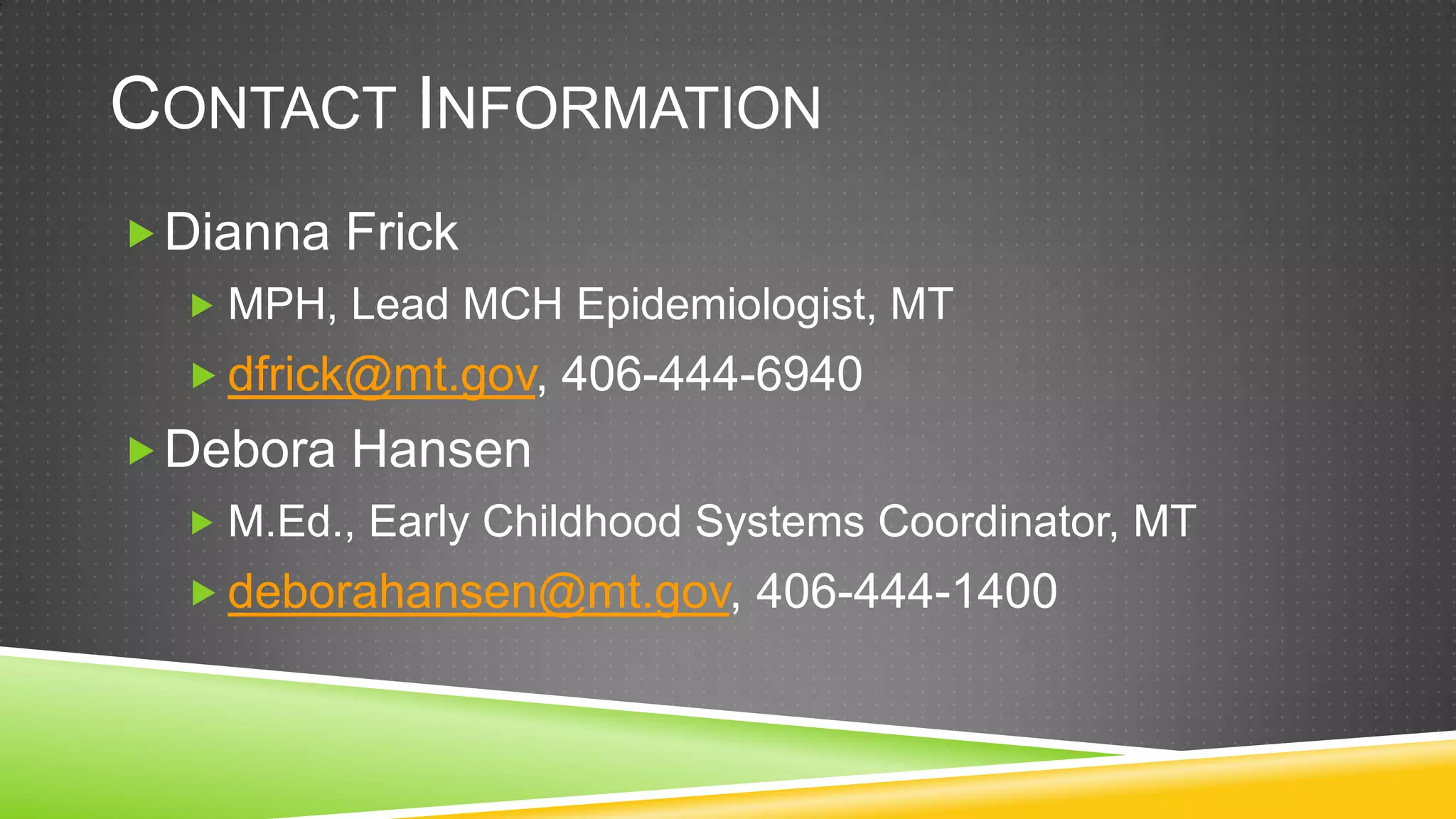 CONTACT INFORMATION
 Dianna Frick
   MPH, Lead MCH Epidemiologist, MT
   dfrick@mt.gov, 406-444-6940
 Debora Hansen
   M.Ed., Early Childhood Systems Coordinator, MT
   deborahansen@mt.gov, 406-444-1400
 
