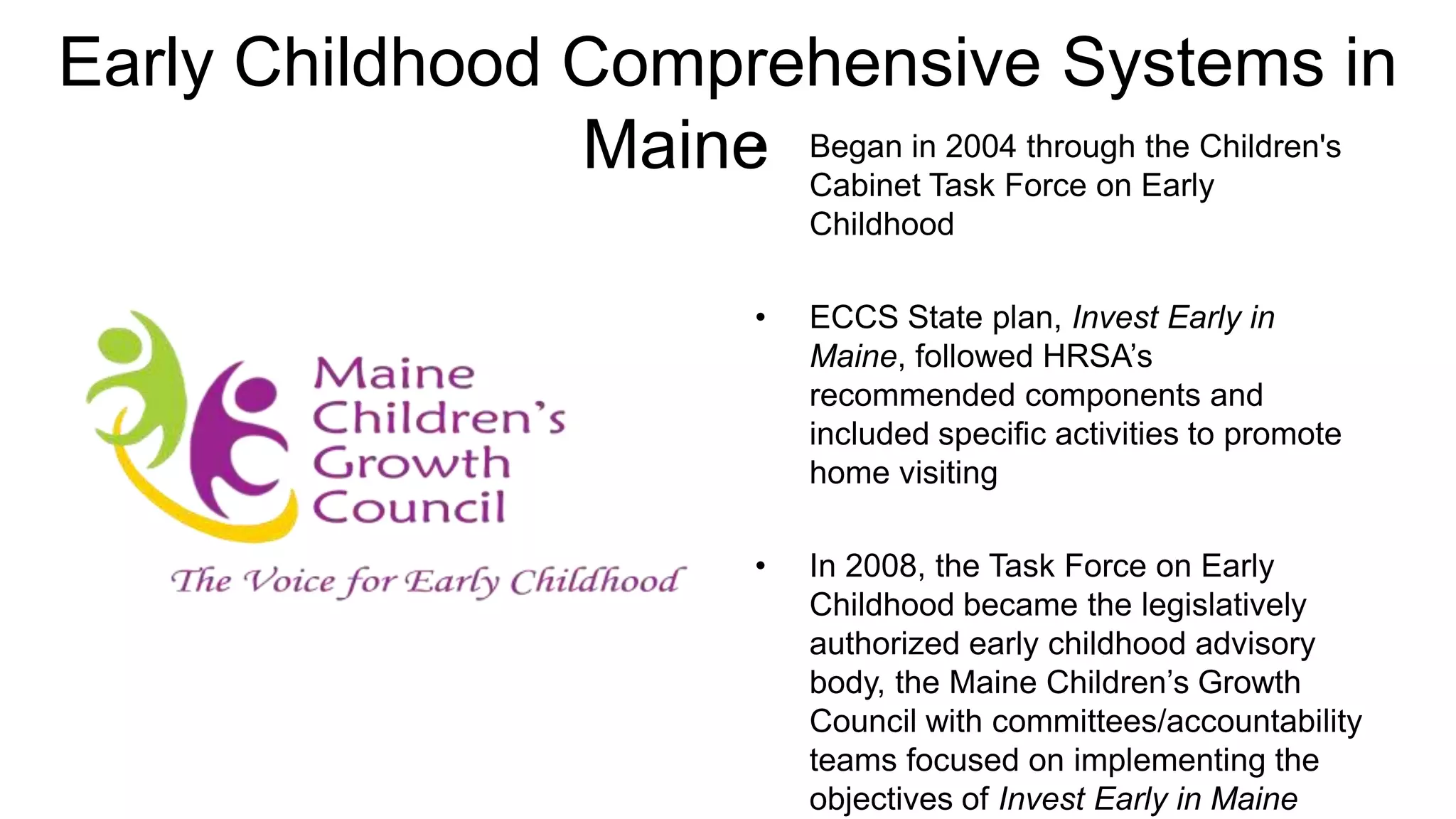 Early Childhood Comprehensive Systems in
                Maine Began inTask Force on Early
                     •
                       Cabinet
                               2004 through the Children's

                                  Childhood

                              •   ECCS State plan, Invest Early in
                                  Maine, followed HRSA’s
                                  recommended components and
                                  included specific activities to promote
                                  home visiting

                              •   In 2008, the Task Force on Early
                                  Childhood became the legislatively
                                  authorized early childhood advisory
                                  body, the Maine Children’s Growth
                                  Council with committees/accountability
                                  teams focused on implementing the
                                  objectives of Invest Early in Maine
 