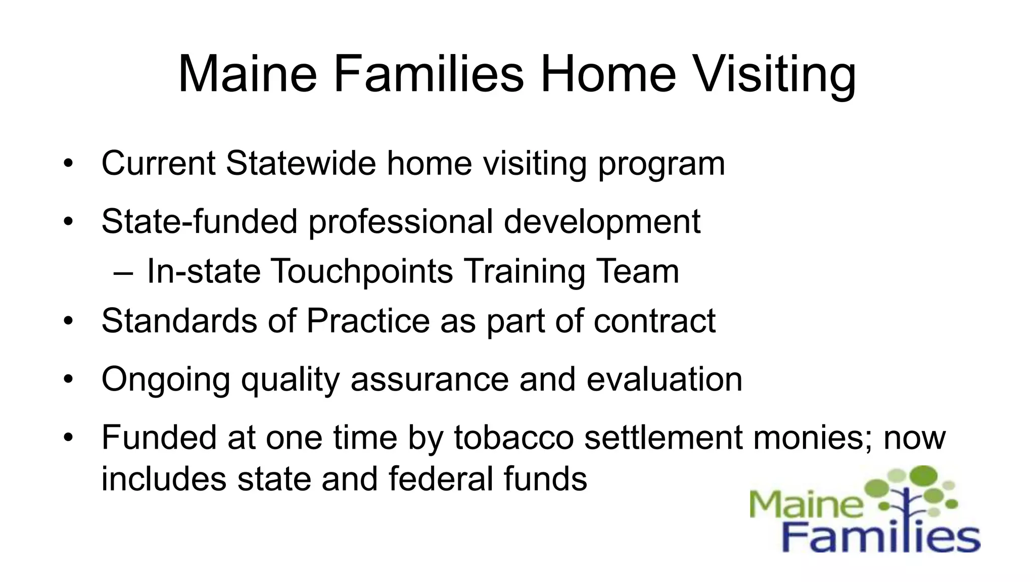 Maine Families Home Visiting
• Current Statewide home visiting program
• State-funded professional development
   – In-state Touchpoints Training Team
• Standards of Practice as part of contract
• Ongoing quality assurance and evaluation
• Funded at one time by tobacco settlement monies; now
  includes state and federal funds
 
