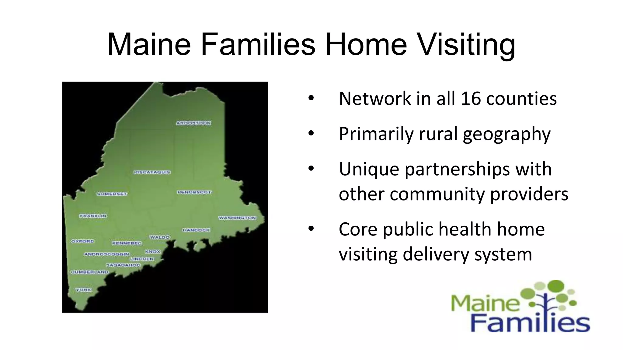 Maine Families Home Visiting
             •   Network in all 16 counties
             •   Primarily rural geography
             •   Unique partnerships with
                 other community providers
             •   Core public health home
                 visiting delivery system
 