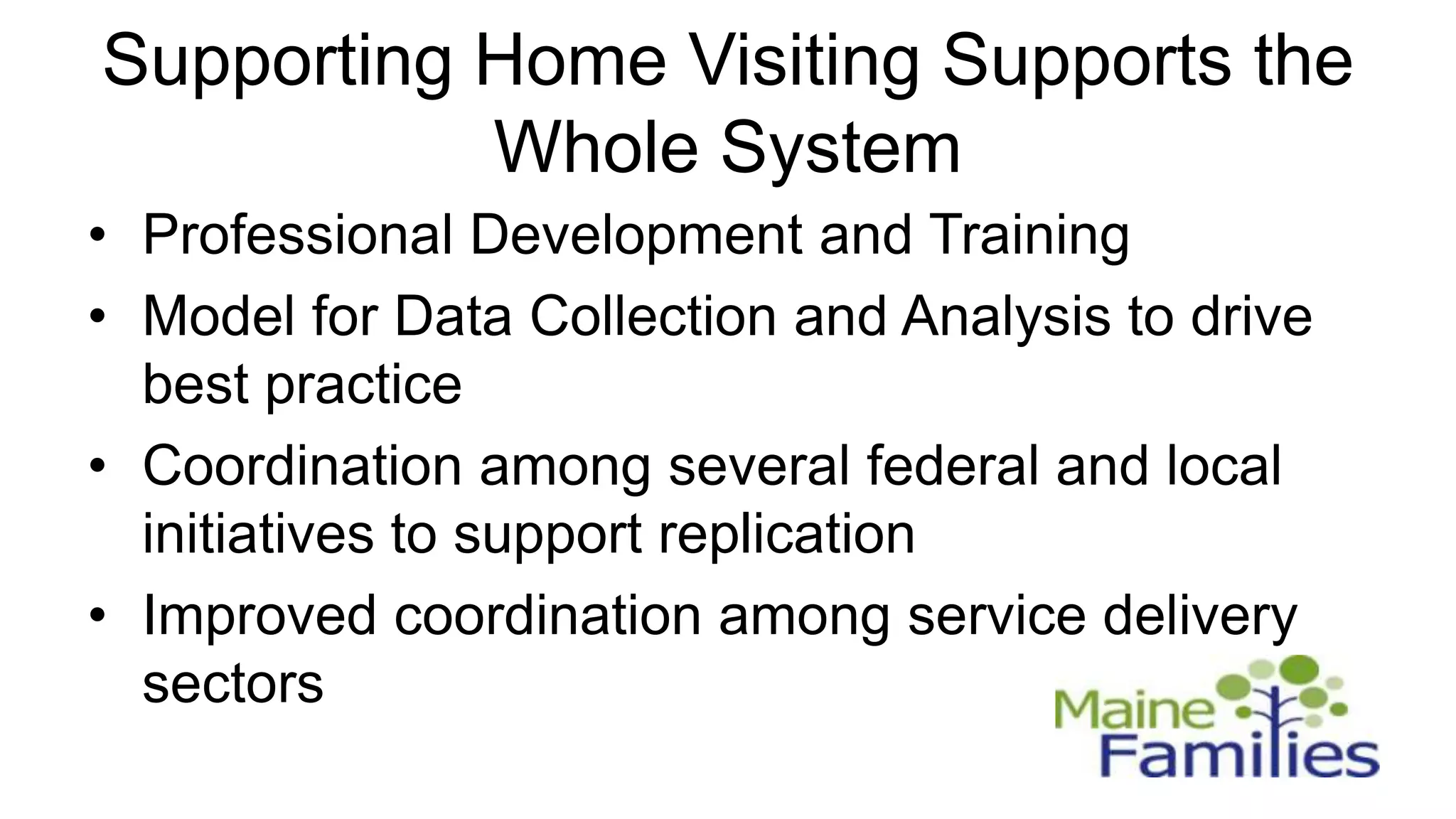 Supporting Home Visiting Supports the
           Whole System
• Professional Development and Training
• Model for Data Collection and Analysis to drive
  best practice
• Coordination among several federal and local
  initiatives to support replication
• Improved coordination among service delivery
  sectors
 